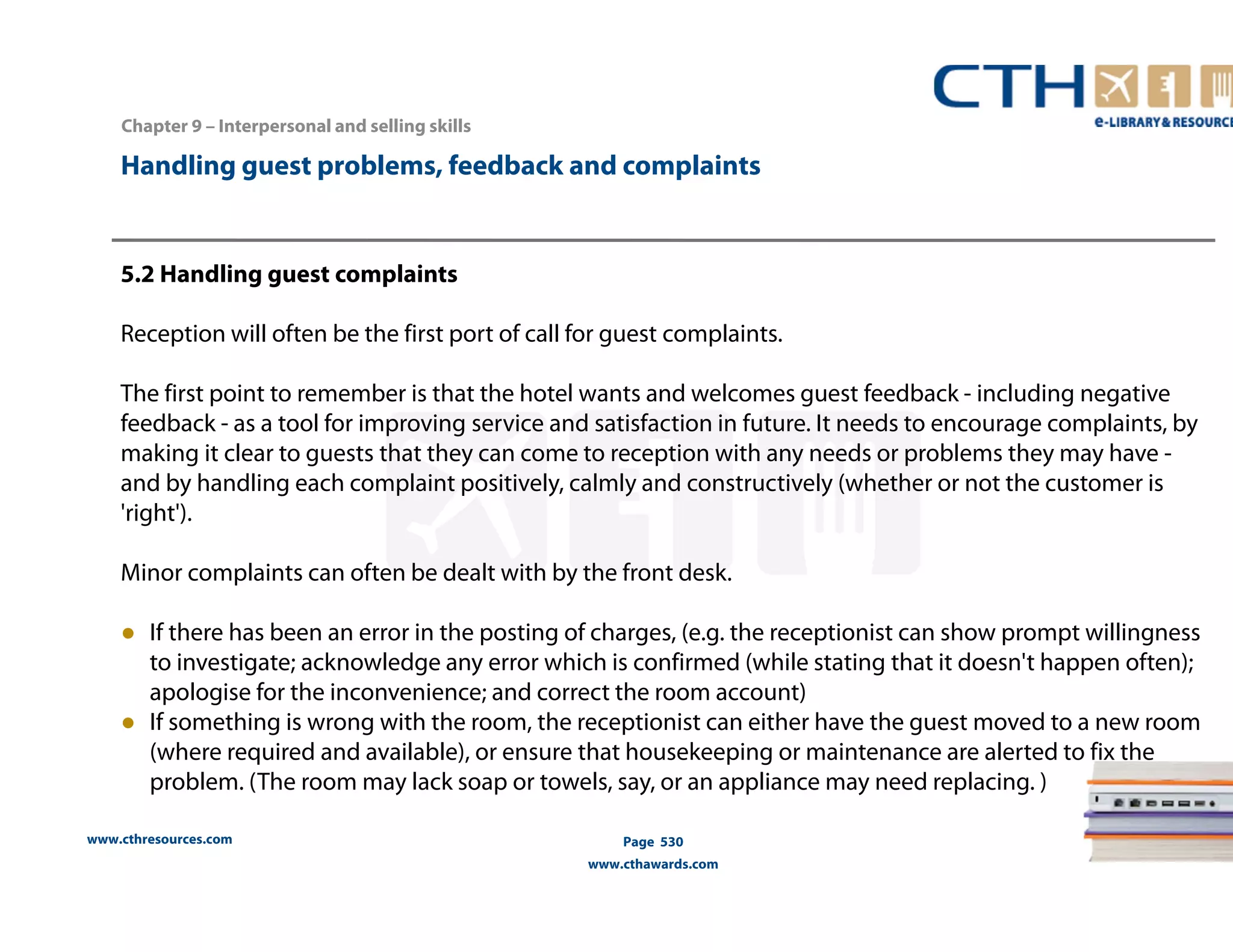 Handling guest problems, feedback and complaints 
5.2 Handling guest complaints 
Reception will often be the first port of call for guest complaints. 
The first point to remember is that the hotel wants and welcomes guest feedback - including negative 
feedback - as a tool for improving service and satisfaction in future. It needs to encourage complaints, by 
making it clear to guests that they can come to reception with any needs or problems they may have - 
and by handling each complaint positively, calmly and constructively (whether or not the customer is 
'right'). 
Minor complaints can often be dealt with by the front desk. 
● If there has been an error in the posting of charges, (e.g. the receptionist can show prompt willingness 
to investigate; acknowledge any error which is confirmed (while stating that it doesn't happen often); 
apologise for the inconvenience; and correct the room account) 
● If something is wrong with the room, the receptionist can either have the guest moved to a new room 
(where required and available), or ensure that housekeeping or maintenance are alerted to fix the 
problem. (The room may lack soap or towels, say, or an appliance may need replacing. ) 
www.cthresources.com 
Page 530 
www.cthawards.com 
Chapter 9 – Interpersonal and selling skills 
 