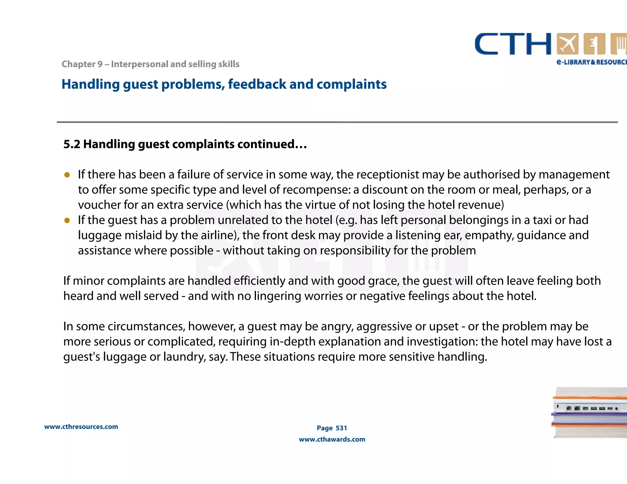 Handling guest problems, feedback and complaints 
5.2 Handling guest complaints continued… 
● If there has been a failure of service in some way, the receptionist may be authorised by management 
to offer some specific type and level of recompense: a discount on the room or meal, perhaps, or a 
voucher for an extra service (which has the virtue of not losing the hotel revenue) 
● If the guest has a problem unrelated to the hotel (e.g. has left personal belongings in a taxi or had 
luggage mislaid by the airline), the front desk may provide a listening ear, empathy, guidance and 
assistance where possible - without taking on responsibility for the problem 
If minor complaints are handled efficiently and with good grace, the guest will often leave feeling both 
heard and well served - and with no lingering worries or negative feelings about the hotel. 
In some circumstances, however, a guest may be angry, aggressive or upset - or the problem may be 
more serious or complicated, requiring in-depth explanation and investigation: the hotel may have lost a 
guest's luggage or laundry, say. These situations require more sensitive handling. 
www.cthresources.com 
Page 531 
www.cthawards.com 
Chapter 9 – Interpersonal and selling skills 
 