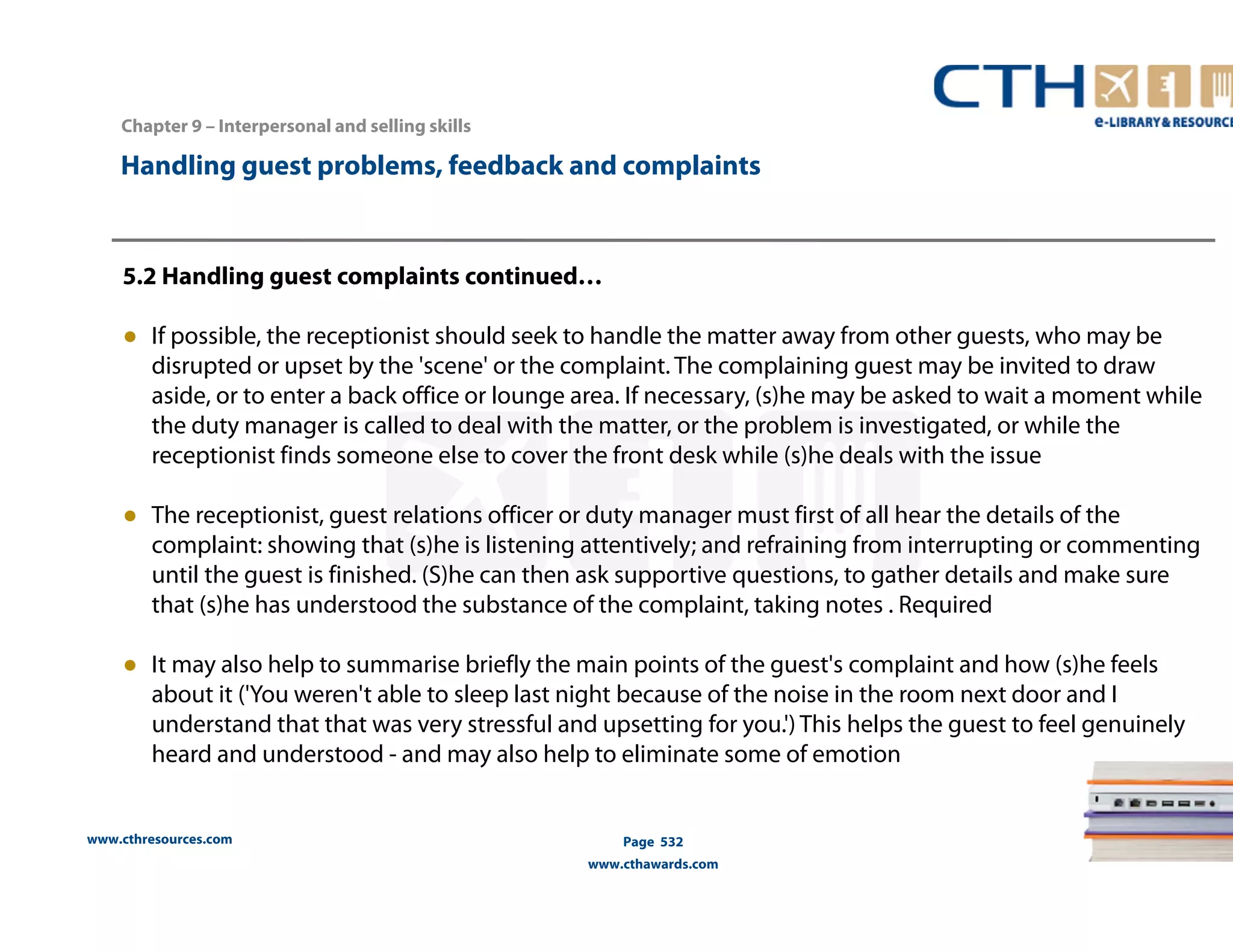 Handling guest problems, feedback and complaints 
5.2 Handling guest complaints continued… 
● If possible, the receptionist should seek to handle the matter away from other guests, who may be 
disrupted or upset by the 'scene' or the complaint. The complaining guest may be invited to draw 
aside, or to enter a back office or lounge area. If necessary, (s)he may be asked to wait a moment while 
the duty manager is called to deal with the matter, or the problem is investigated, or while the 
receptionist finds someone else to cover the front desk while (s)he deals with the issue 
● The receptionist, guest relations officer or duty manager must first of all hear the details of the 
complaint: showing that (s)he is listening attentively; and refraining from interrupting or commenting 
until the guest is finished. (S)he can then ask supportive questions, to gather details and make sure 
that (s)he has understood the substance of the complaint, taking notes . Required 
● It may also help to summarise briefly the main points of the guest's complaint and how (s)he feels 
about it ('You weren't able to sleep last night because of the noise in the room next door and I 
understand that that was very stressful and upsetting for you.') This helps the guest to feel genuinely 
heard and understood - and may also help to eliminate some of emotion 
www.cthresources.com 
Page 532 
www.cthawards.com 
Chapter 9 – Interpersonal and selling skills 
 