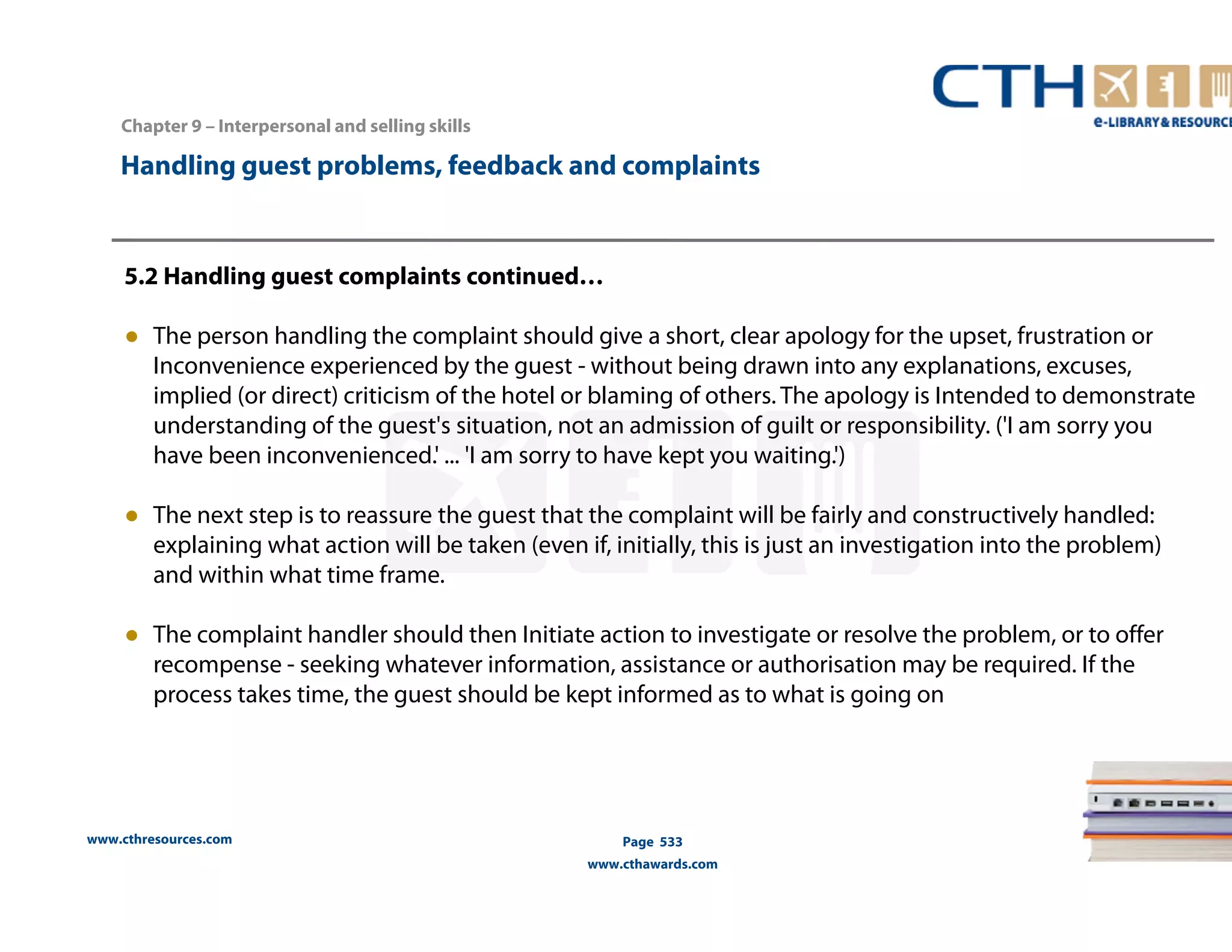 Handling guest problems, feedback and complaints 
5.2 Handling guest complaints continued… 
● The person handling the complaint should give a short, clear apology for the upset, frustration or 
Inconvenience experienced by the guest - without being drawn into any explanations, excuses, 
implied (or direct) criticism of the hotel or blaming of others. The apology is Intended to demonstrate 
understanding of the guest's situation, not an admission of guilt or responsibility. ('I am sorry you 
have been inconvenienced.' ... 'I am sorry to have kept you waiting.') 
● The next step is to reassure the guest that the complaint will be fairly and constructively handled: 
explaining what action will be taken (even if, initially, this is just an investigation into the problem) 
and within what time frame. 
● The complaint handler should then Initiate action to investigate or resolve the problem, or to offer 
recompense - seeking whatever information, assistance or authorisation may be required. If the 
process takes time, the guest should be kept informed as to what is going on 
www.cthresources.com 
Page 533 
www.cthawards.com 
Chapter 9 – Interpersonal and selling skills 
 