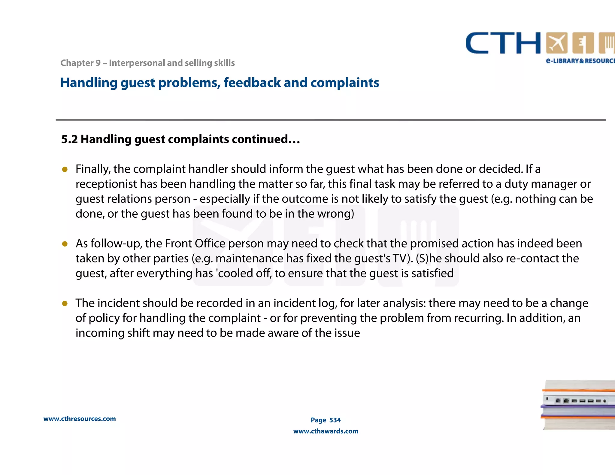 Handling guest problems, feedback and complaints 
5.2 Handling guest complaints continued… 
● Finally, the complaint handler should inform the guest what has been done or decided. If a 
receptionist has been handling the matter so far, this final task may be referred to a duty manager or 
guest relations person - especially if the outcome is not likely to satisfy the guest (e.g. nothing can be 
done, or the guest has been found to be in the wrong) 
● As follow-up, the Front Office person may need to check that the promised action has indeed been 
taken by other parties (e.g. maintenance has fixed the guest's TV). (S)he should also re-contact the 
guest, after everything has 'cooled off, to ensure that the guest is satisfied 
● The incident should be recorded in an incident log, for later analysis: there may need to be a change 
of policy for handling the complaint - or for preventing the problem from recurring. In addition, an 
incoming shift may need to be made aware of the issue 
www.cthresources.com 
Page 534 
www.cthawards.com 
Chapter 9 – Interpersonal and selling skills 
 