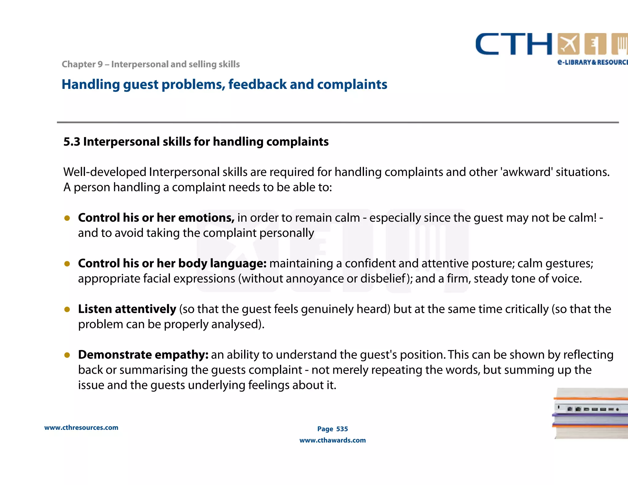 Handling guest problems, feedback and complaints 
5.3 Interpersonal skills for handling complaints 
Well-developed Interpersonal skills are required for handling complaints and other 'awkward' situations. 
A person handling a complaint needs to be able to: 
● Control his or her emotions, in order to remain calm - especially since the guest may not be calm! - 
and to avoid taking the complaint personally 
● Control his or her body language: maintaining a confident and attentive posture; calm gestures; 
appropriate facial expressions (without annoyance or disbelief ); and a firm, steady tone of voice. 
● Listen attentively (so that the guest feels genuinely heard) but at the same time critically (so that the 
problem can be properly analysed). 
● Demonstrate empathy: an ability to understand the guest's position. This can be shown by reflecting 
back or summarising the guests complaint - not merely repeating the words, but summing up the 
issue and the guests underlying feelings about it. 
www.cthresources.com 
Page 535 
www.cthawards.com 
Chapter 9 – Interpersonal and selling skills 
 
