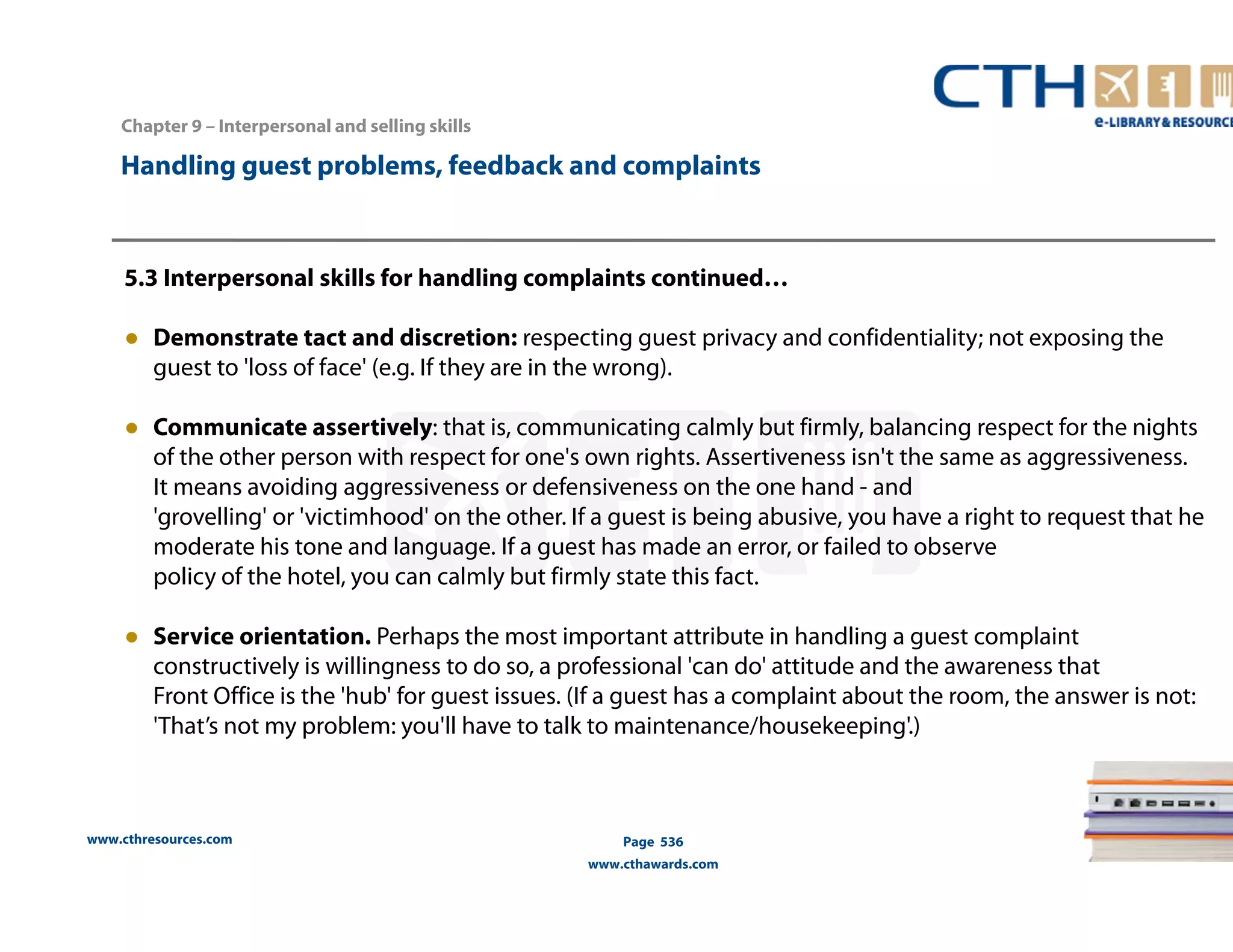 Handling guest problems, feedback and complaints 
5.3 Interpersonal skills for handling complaints continued… 
● Demonstrate tact and discretion: respecting guest privacy and confidentiality; not exposing the 
guest to 'loss of face' (e.g. If they are in the wrong). 
● Communicate assertively: that is, communicating calmly but firmly, balancing respect for the nights 
of the other person with respect for one's own rights. Assertiveness isn't the same as aggressiveness. 
It means avoiding aggressiveness or defensiveness on the one hand - and 
'grovelling' or 'victimhood' on the other. If a guest is being abusive, you have a right to request that he 
moderate his tone and language. If a guest has made an error, or failed to observe 
policy of the hotel, you can calmly but firmly state this fact. 
● Service orientation. Perhaps the most important attribute in handling a guest complaint 
constructively is willingness to do so, a professional 'can do' attitude and the awareness that 
Front Office is the 'hub' for guest issues. (If a guest has a complaint about the room, the answer is not: 
'That’s not my problem: you'll have to talk to maintenance/housekeeping'.) 
www.cthresources.com 
Page 536 
www.cthawards.com 
Chapter 9 – Interpersonal and selling skills 
 