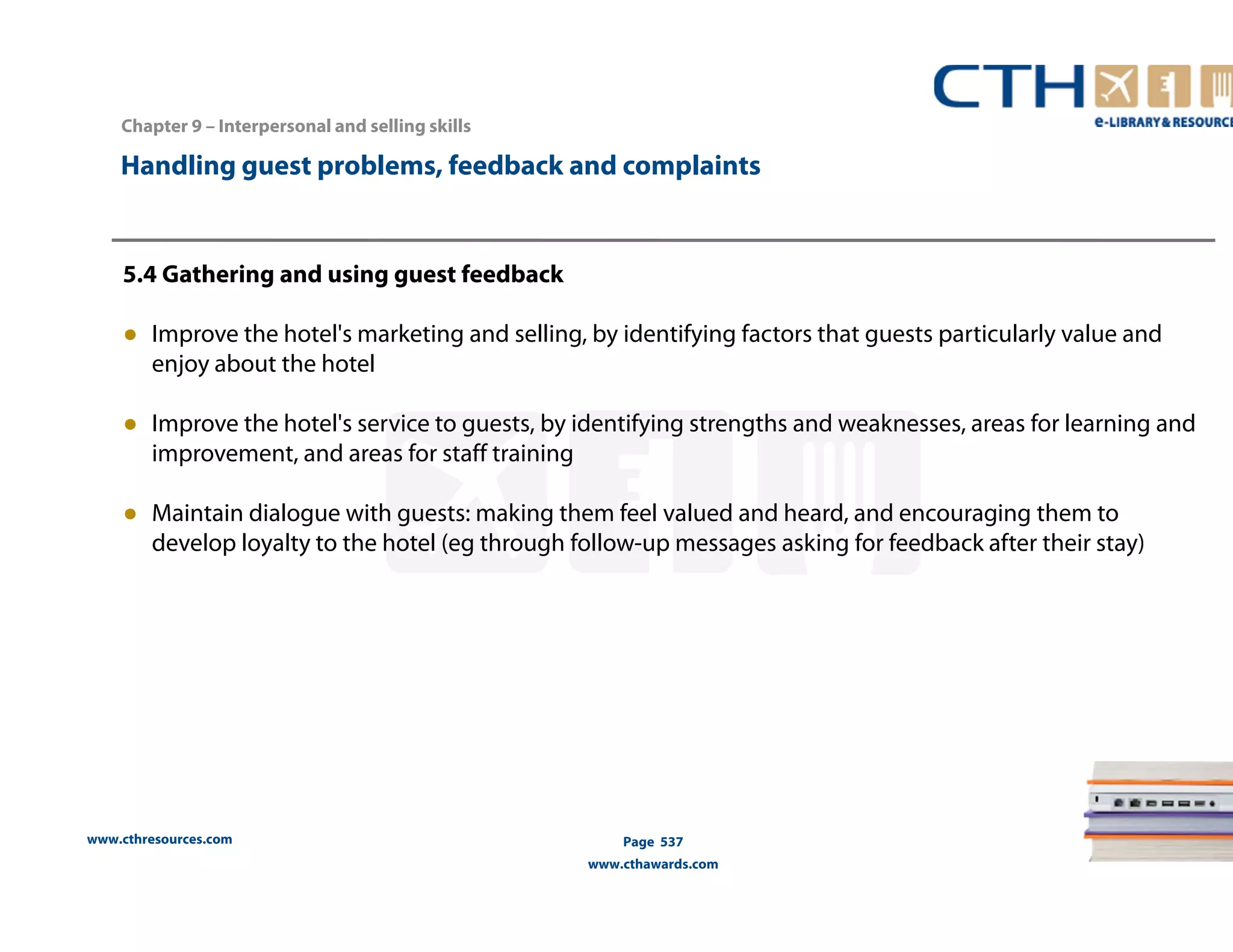 Handling guest problems, feedback and complaints 
5.4 Gathering and using guest feedback 
● Improve the hotel's marketing and selling, by identifying factors that guests particularly value and 
enjoy about the hotel 
● Improve the hotel's service to guests, by identifying strengths and weaknesses, areas for learning and 
improvement, and areas for staff training 
● Maintain dialogue with guests: making them feel valued and heard, and encouraging them to 
develop loyalty to the hotel (eg through follow-up messages asking for feedback after their stay) 
www.cthresources.com 
Page 537 
www.cthawards.com 
Chapter 9 – Interpersonal and selling skills 
 