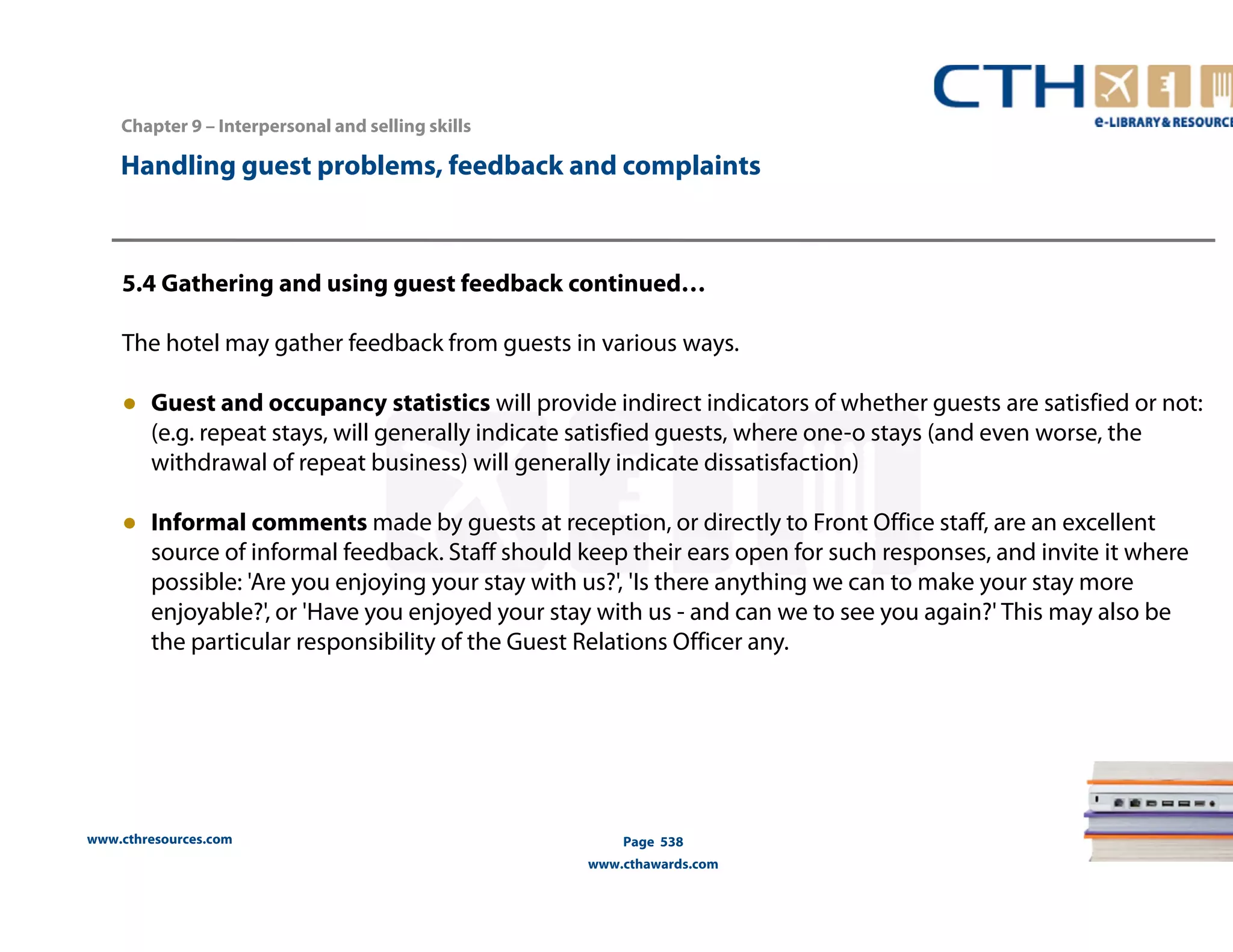 Handling guest problems, feedback and complaints 
5.4 Gathering and using guest feedback continued… 
The hotel may gather feedback from guests in various ways. 
● Guest and occupancy statistics will provide indirect indicators of whether guests are satisfied or not: 
(e.g. repeat stays, will generally indicate satisfied guests, where one-o stays (and even worse, the 
withdrawal of repeat business) will generally indicate dissatisfaction) 
● Informal comments made by guests at reception, or directly to Front Office staff, are an excellent 
source of informal feedback. Staff should keep their ears open for such responses, and invite it where 
possible: 'Are you enjoying your stay with us?', 'Is there anything we can to make your stay more 
enjoyable?', or 'Have you enjoyed your stay with us - and can we to see you again?' This may also be 
the particular responsibility of the Guest Relations Officer any. 
www.cthresources.com 
Page 538 
www.cthawards.com 
Chapter 9 – Interpersonal and selling skills 
 