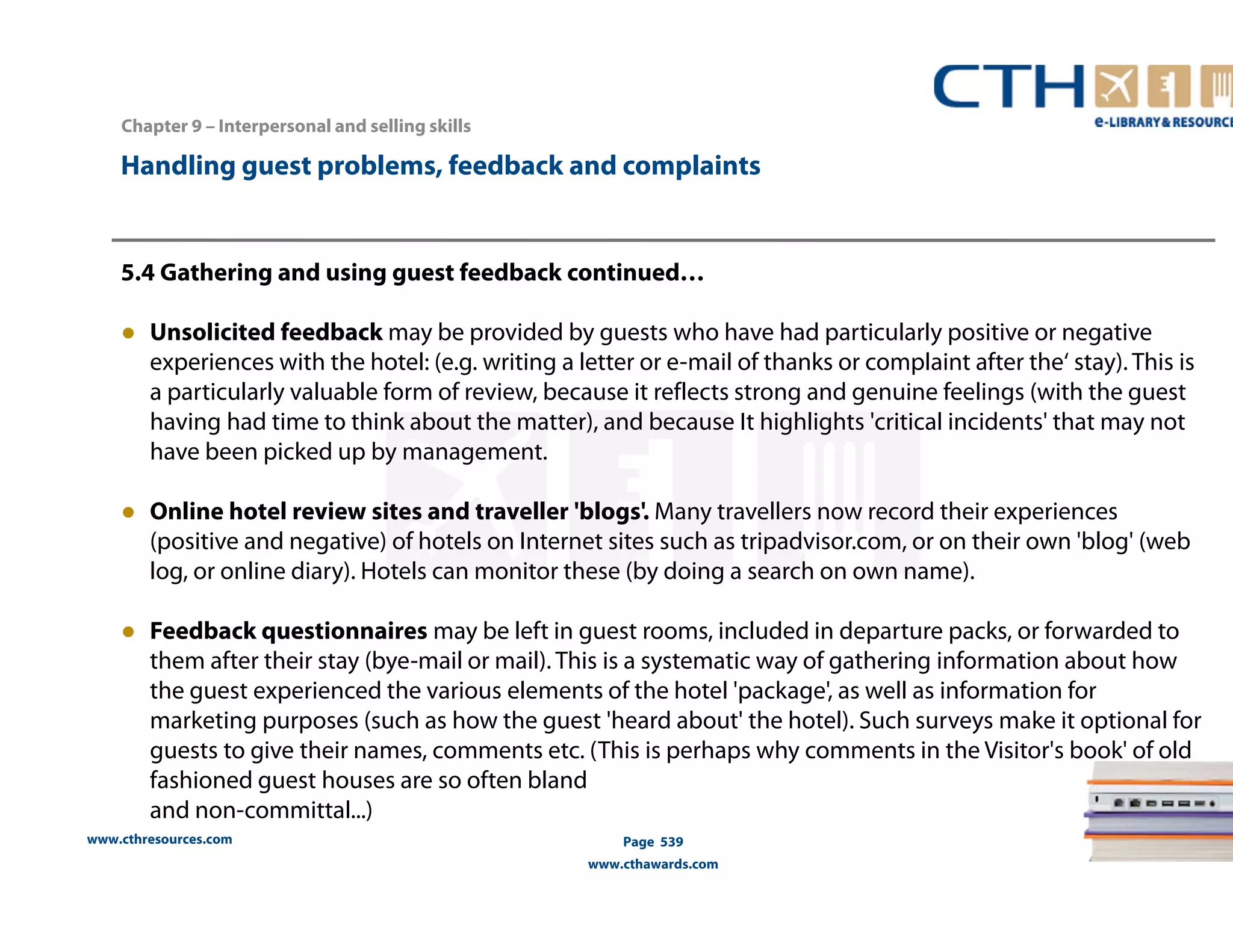 Handling guest problems, feedback and complaints 
5.4 Gathering and using guest feedback continued… 
● Unsolicited feedback may be provided by guests who have had particularly positive or negative 
experiences with the hotel: (e.g. writing a letter or e-mail of thanks or complaint after the‘ stay). This is 
a particularly valuable form of review, because it reflects strong and genuine feelings (with the guest 
having had time to think about the matter), and because It highlights 'critical incidents' that may not 
have been picked up by management. 
● Online hotel review sites and traveller 'blogs'. Many travellers now record their experiences 
(positive and negative) of hotels on Internet sites such as tripadvisor.com, or on their own 'blog' (web 
log, or online diary). Hotels can monitor these (by doing a search on own name). 
● Feedback questionnaires may be left in guest rooms, included in departure packs, or forwarded to 
them after their stay (bye-mail or mail). This is a systematic way of gathering information about how 
the guest experienced the various elements of the hotel 'package', as well as information for 
marketing purposes (such as how the guest 'heard about' the hotel). Such surveys make it optional for 
guests to give their names, comments etc. (This is perhaps why comments in the Visitor's book' of old 
fashioned guest houses are so often bland 
and non-committal...) 
www.cthresources.com 
Page 539 
www.cthawards.com 
Chapter 9 – Interpersonal and selling skills 
 