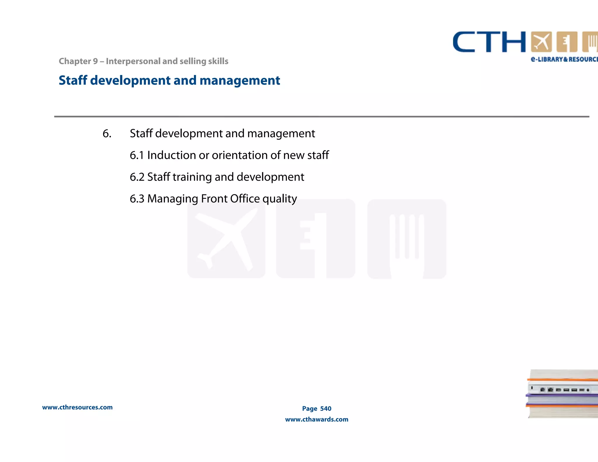 Chapter 9 – Interpersonal and selling skills 
www.cthresources.com 
Page 540 
www.cthawards.com 
Staff development and management 
6. Staff development and management 
6.1 Induction or orientation of new staff 
6.2 Staff training and development 
6.3 Managing Front Office quality 
 