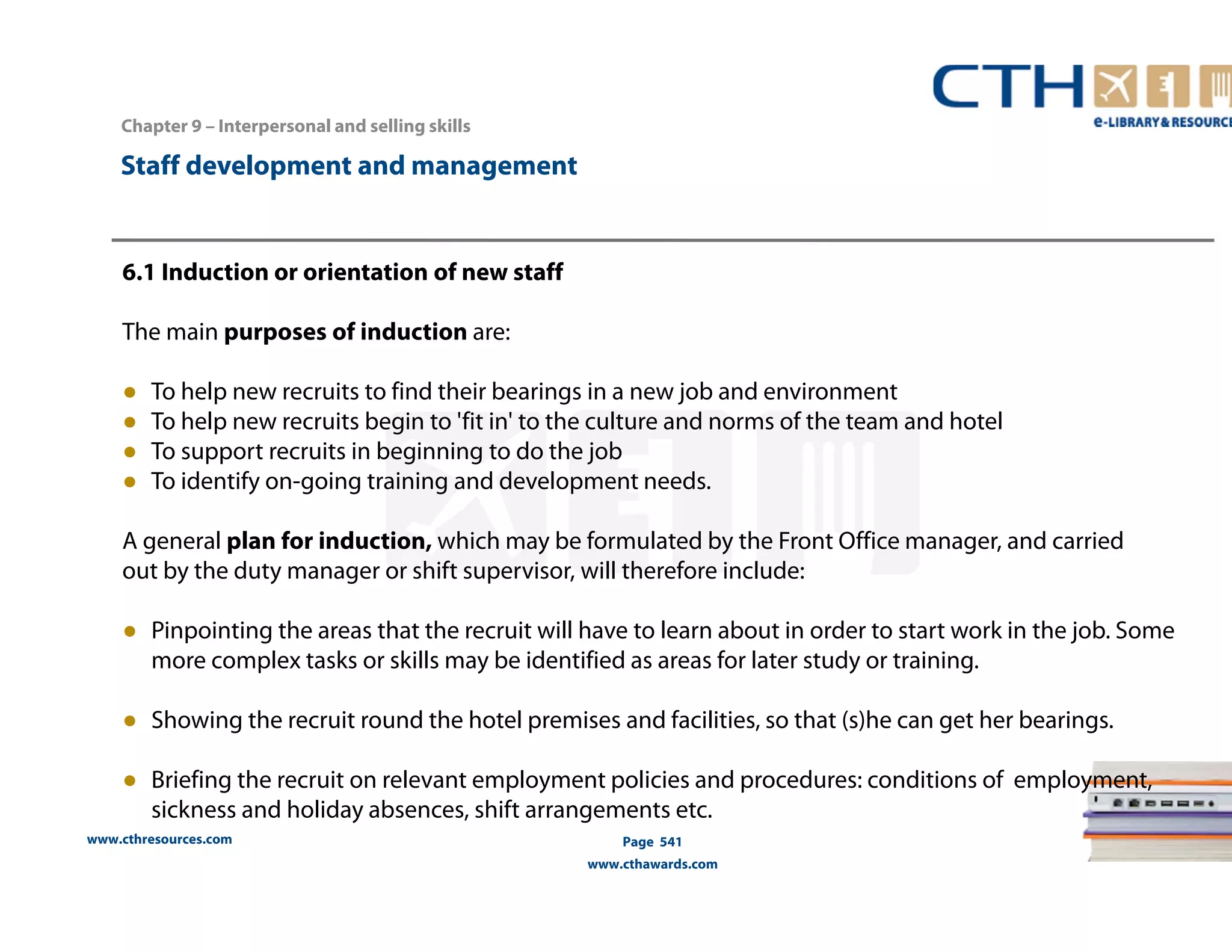 Chapter 9 – Interpersonal and selling skills 
www.cthresources.com 
Page 541 
www.cthawards.com 
Staff development and management 
6.1 Induction or orientation of new staff 
The main purposes of induction are: 
● To help new recruits to find their bearings in a new job and environment 
● To help new recruits begin to 'fit in' to the culture and norms of the team and hotel 
● To support recruits in beginning to do the job 
● To identify on-going training and development needs. 
A general plan for induction, which may be formulated by the Front Office manager, and carried 
out by the duty manager or shift supervisor, will therefore include: 
● Pinpointing the areas that the recruit will have to learn about in order to start work in the job. Some 
more complex tasks or skills may be identified as areas for later study or training. 
● Showing the recruit round the hotel premises and facilities, so that (s)he can get her bearings. 
● Briefing the recruit on relevant employment policies and procedures: conditions of employment, 
sickness and holiday absences, shift arrangements etc. 
 