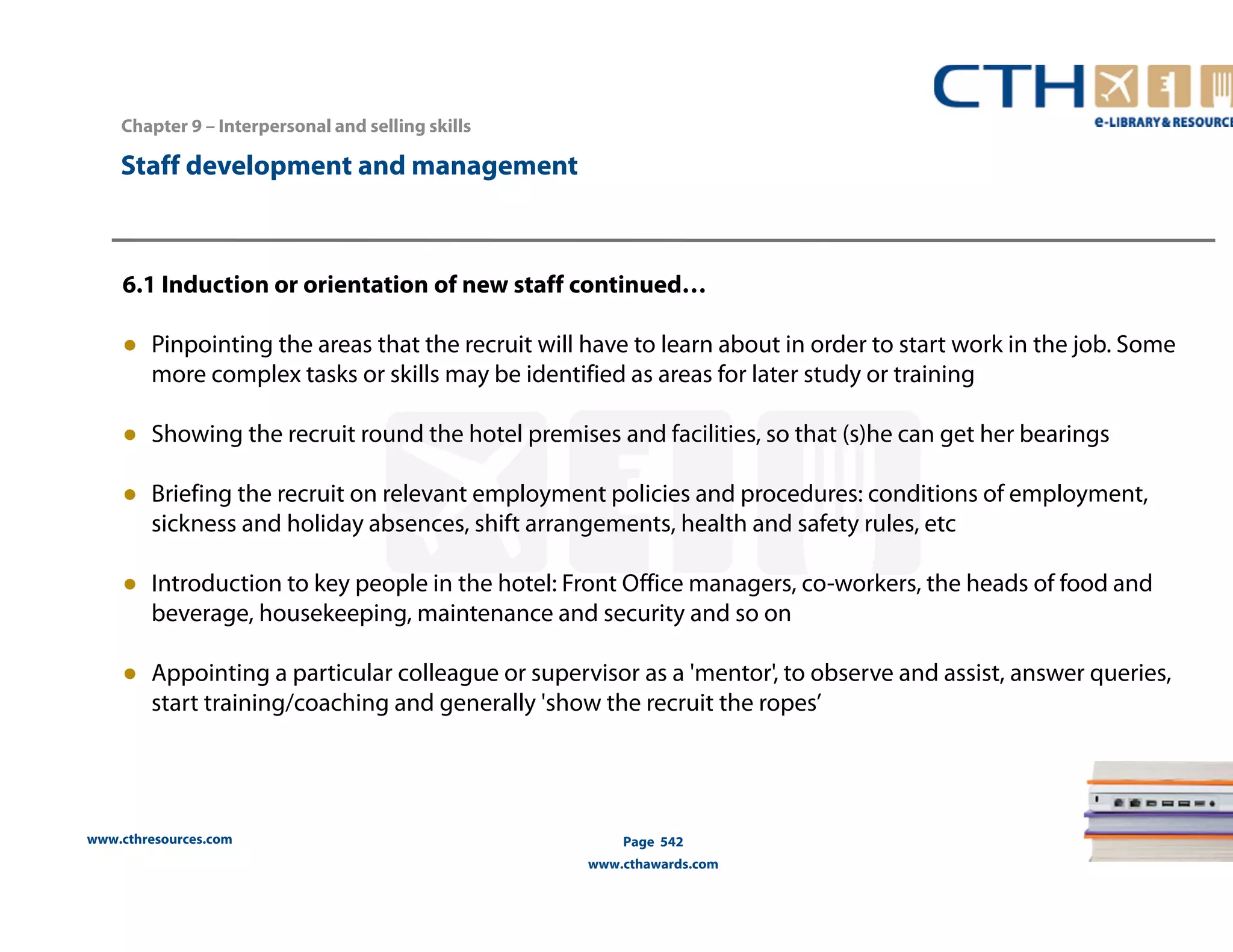 Chapter 9 – Interpersonal and selling skills 
www.cthresources.com 
Page 542 
www.cthawards.com 
Staff development and management 
6.1 Induction or orientation of new staff continued… 
● Pinpointing the areas that the recruit will have to learn about in order to start work in the job. Some 
more complex tasks or skills may be identified as areas for later study or training 
● Showing the recruit round the hotel premises and facilities, so that (s)he can get her bearings 
● Briefing the recruit on relevant employment policies and procedures: conditions of employment, 
sickness and holiday absences, shift arrangements, health and safety rules, etc 
● Introduction to key people in the hotel: Front Office managers, co-workers, the heads of food and 
beverage, housekeeping, maintenance and security and so on 
● Appointing a particular colleague or supervisor as a 'mentor', to observe and assist, answer queries, 
start training/coaching and generally 'show the recruit the ropes’ 
 