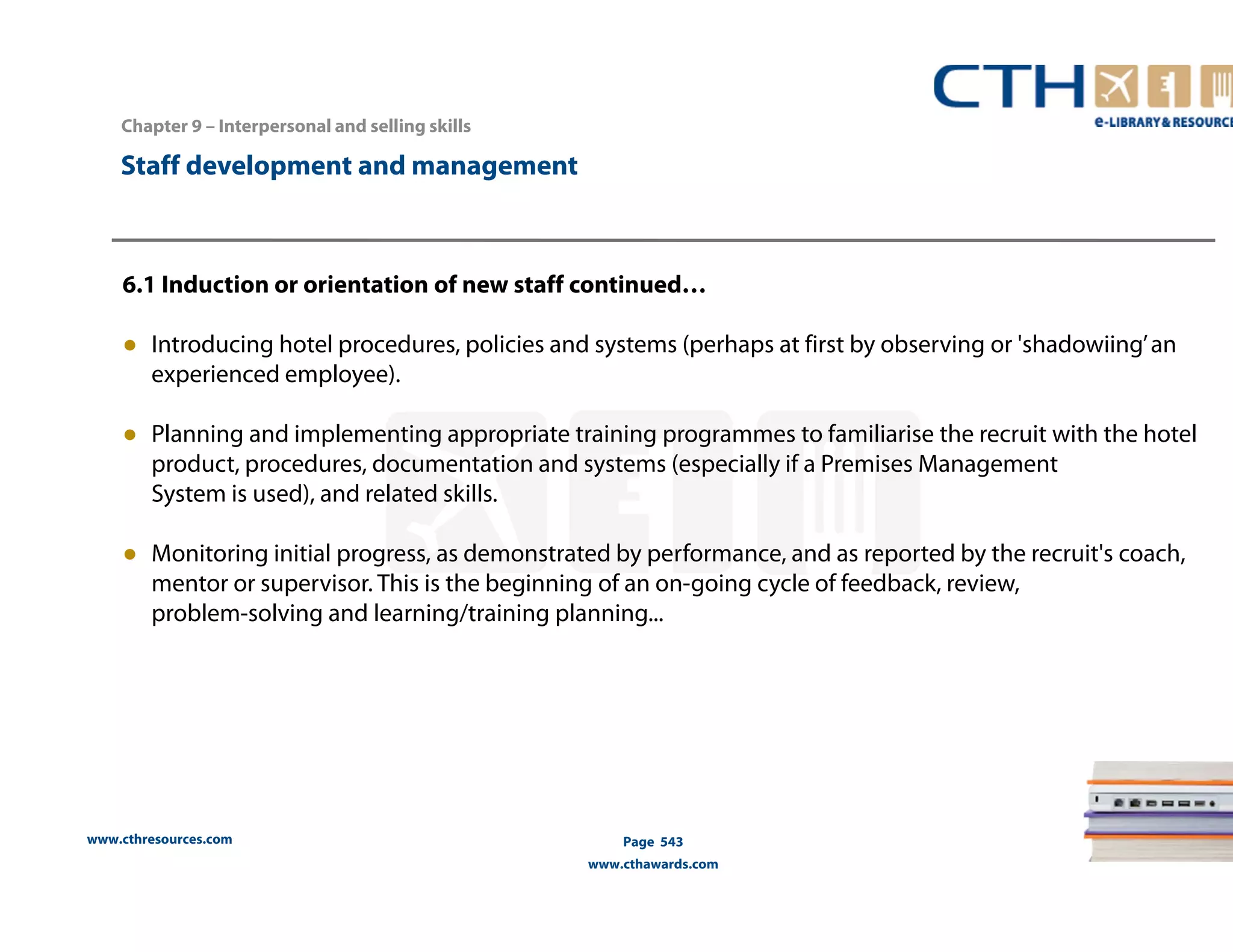 Chapter 9 – Interpersonal and selling skills 
www.cthresources.com 
Page 543 
www.cthawards.com 
Staff development and management 
6.1 Induction or orientation of new staff continued… 
● Introducing hotel procedures, policies and systems (perhaps at first by observing or 'shadowiing’ an 
experienced employee). 
● Planning and implementing appropriate training programmes to familiarise the recruit with the hotel 
product, procedures, documentation and systems (especially if a Premises Management 
System is used), and related skills. 
● Monitoring initial progress, as demonstrated by performance, and as reported by the recruit's coach, 
mentor or supervisor. This is the beginning of an on-going cycle of feedback, review, 
problem-solving and learning/training planning... 
 