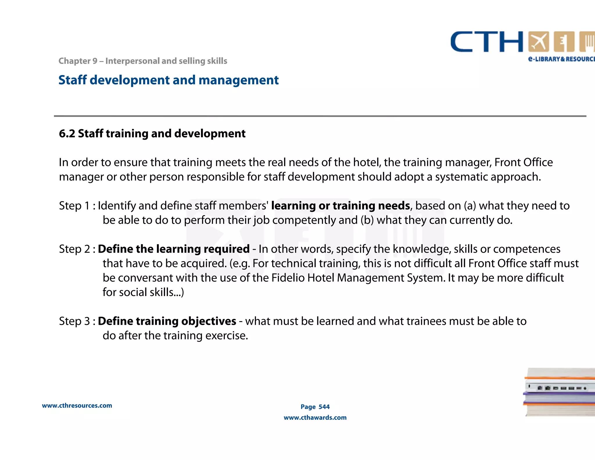 Chapter 9 – Interpersonal and selling skills 
www.cthresources.com 
Page 544 
www.cthawards.com 
Staff development and management 
6.2 Staff training and development 
In order to ensure that training meets the real needs of the hotel, the training manager, Front Office 
manager or other person responsible for staff development should adopt a systematic approach. 
Step 1 : Identify and define staff members' learning or training needs, based on (a) what they need to 
be able to do to perform their job competently and (b) what they can currently do. 
Step 2 : Define the learning required - In other words, specify the knowledge, skills or competences 
that have to be acquired. (e.g. For technical training, this is not difficult all Front Office staff must 
be conversant with the use of the Fidelio Hotel Management System. It may be more difficult 
for social skills...) 
Step 3 : Define training objectives - what must be learned and what trainees must be able to 
do after the training exercise. 
 