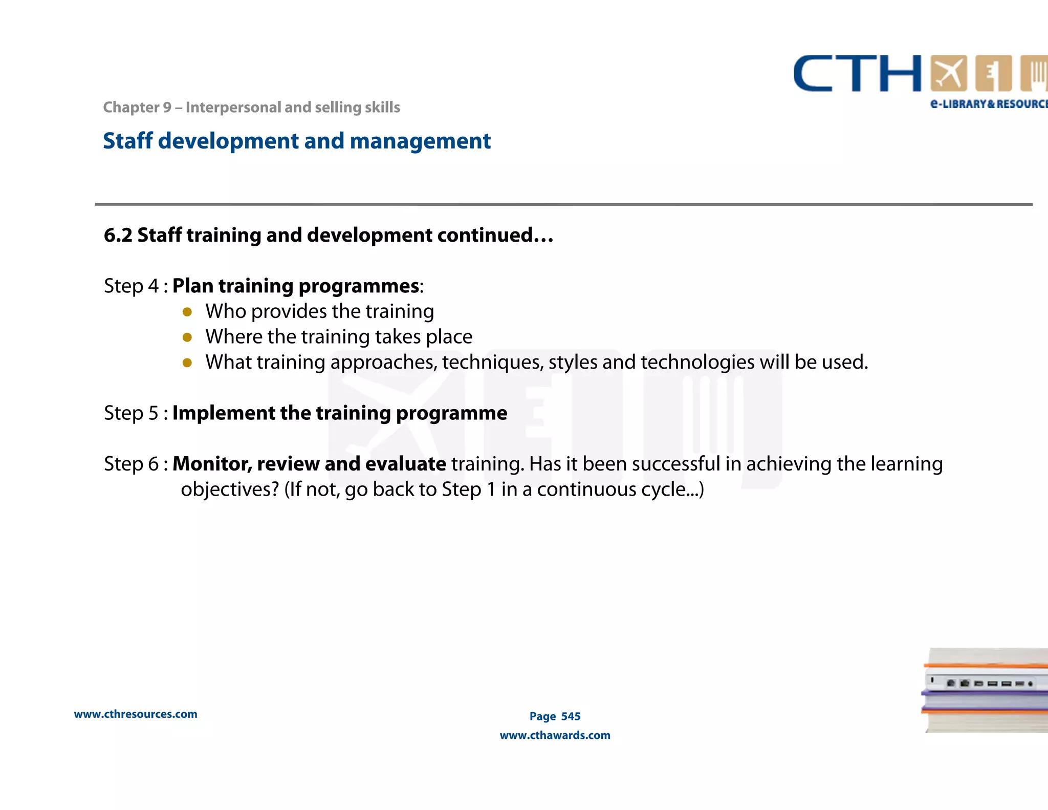 Chapter 9 – Interpersonal and selling skills 
www.cthresources.com 
Page 545 
www.cthawards.com 
Staff development and management 
6.2 Staff training and development continued… 
Step 4 : Plan training programmes: 
● Who provides the training 
● Where the training takes place 
● What training approaches, techniques, styles and technologies will be used. 
Step 5 : Implement the training programme 
Step 6 : Monitor, review and evaluate training. Has it been successful in achieving the learning 
objectives? (If not, go back to Step 1 in a continuous cycle...) 
 