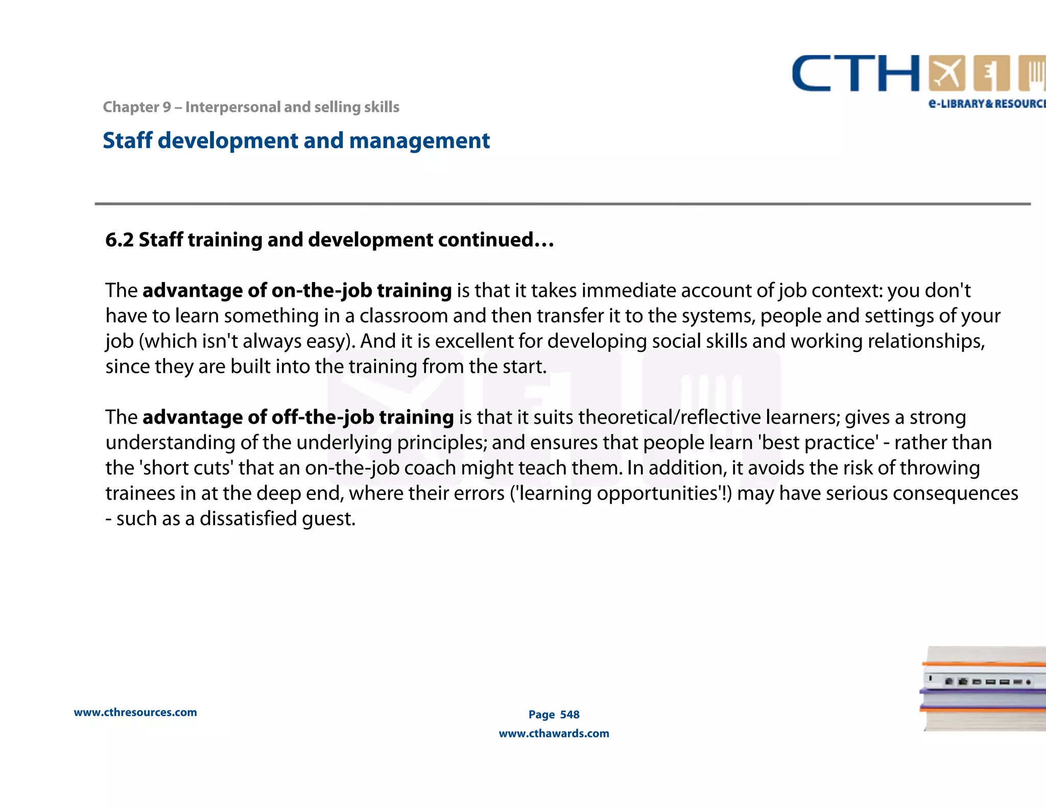 Chapter 9 – Interpersonal and selling skills 
www.cthresources.com 
Page 548 
www.cthawards.com 
Staff development and management 
6.2 Staff training and development continued… 
The advantage of on-the-job training is that it takes immediate account of job context: you don't 
have to learn something in a classroom and then transfer it to the systems, people and settings of your 
job (which isn't always easy). And it is excellent for developing social skills and working relationships, 
since they are built into the training from the start. 
The advantage of off-the-job training is that it suits theoretical/reflective learners; gives a strong 
understanding of the underlying principles; and ensures that people learn 'best practice' - rather than 
the 'short cuts' that an on-the-job coach might teach them. In addition, it avoids the risk of throwing 
trainees in at the deep end, where their errors ('learning opportunities'!) may have serious consequences 
- such as a dissatisfied guest. 
 