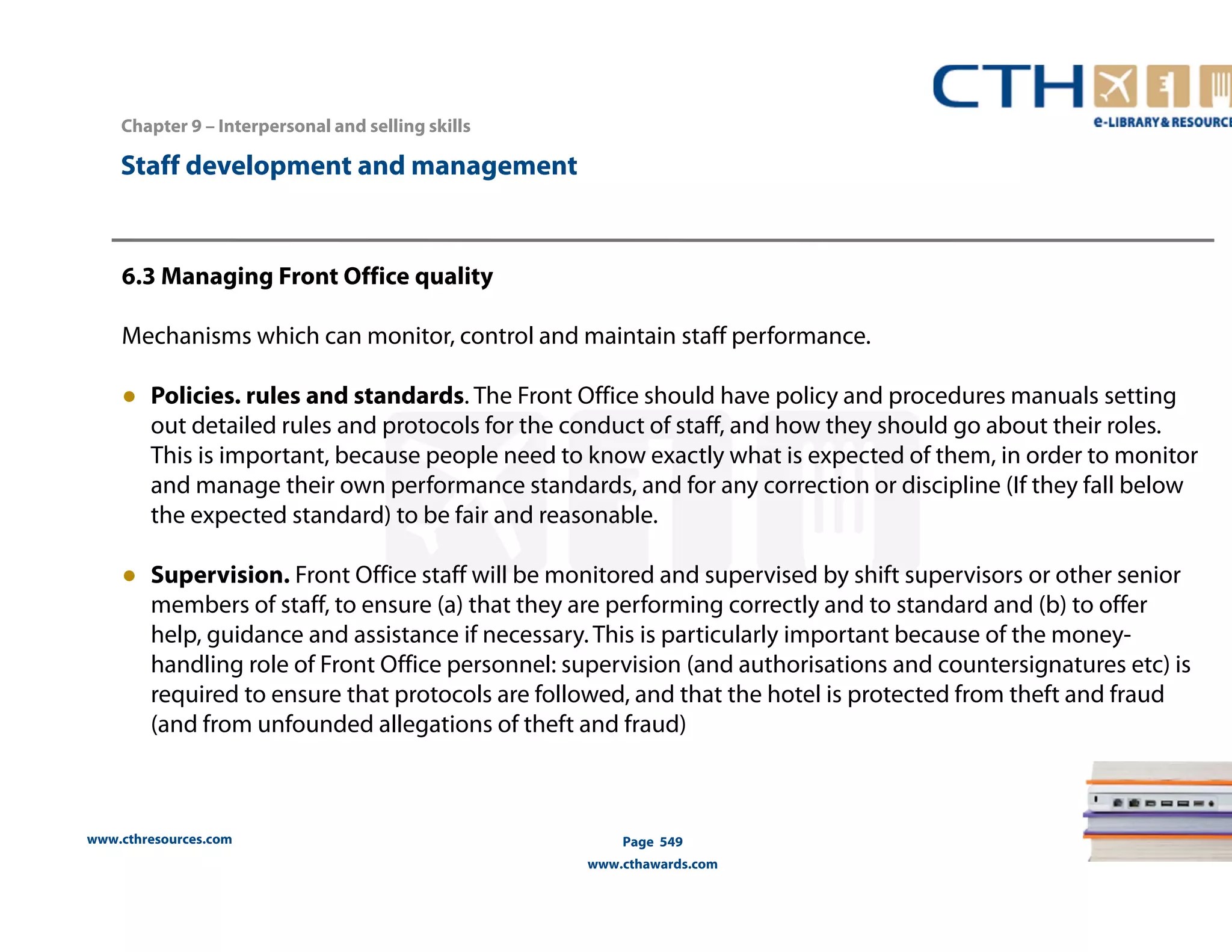 Chapter 9 – Interpersonal and selling skills 
www.cthresources.com 
Page 549 
www.cthawards.com 
Staff development and management 
6.3 Managing Front Office quality 
Mechanisms which can monitor, control and maintain staff performance. 
● Policies. rules and standards. The Front Office should have policy and procedures manuals setting 
out detailed rules and protocols for the conduct of staff, and how they should go about their roles. 
This is important, because people need to know exactly what is expected of them, in order to monitor 
and manage their own performance standards, and for any correction or discipline (If they fall below 
the expected standard) to be fair and reasonable. 
● Supervision. Front Office staff will be monitored and supervised by shift supervisors or other senior 
members of staff, to ensure (a) that they are performing correctly and to standard and (b) to offer 
help, guidance and assistance if necessary. This is particularly important because of the money-handling 
role of Front Office personnel: supervision (and authorisations and countersignatures etc) is 
required to ensure that protocols are followed, and that the hotel is protected from theft and fraud 
(and from unfounded allegations of theft and fraud) 
 