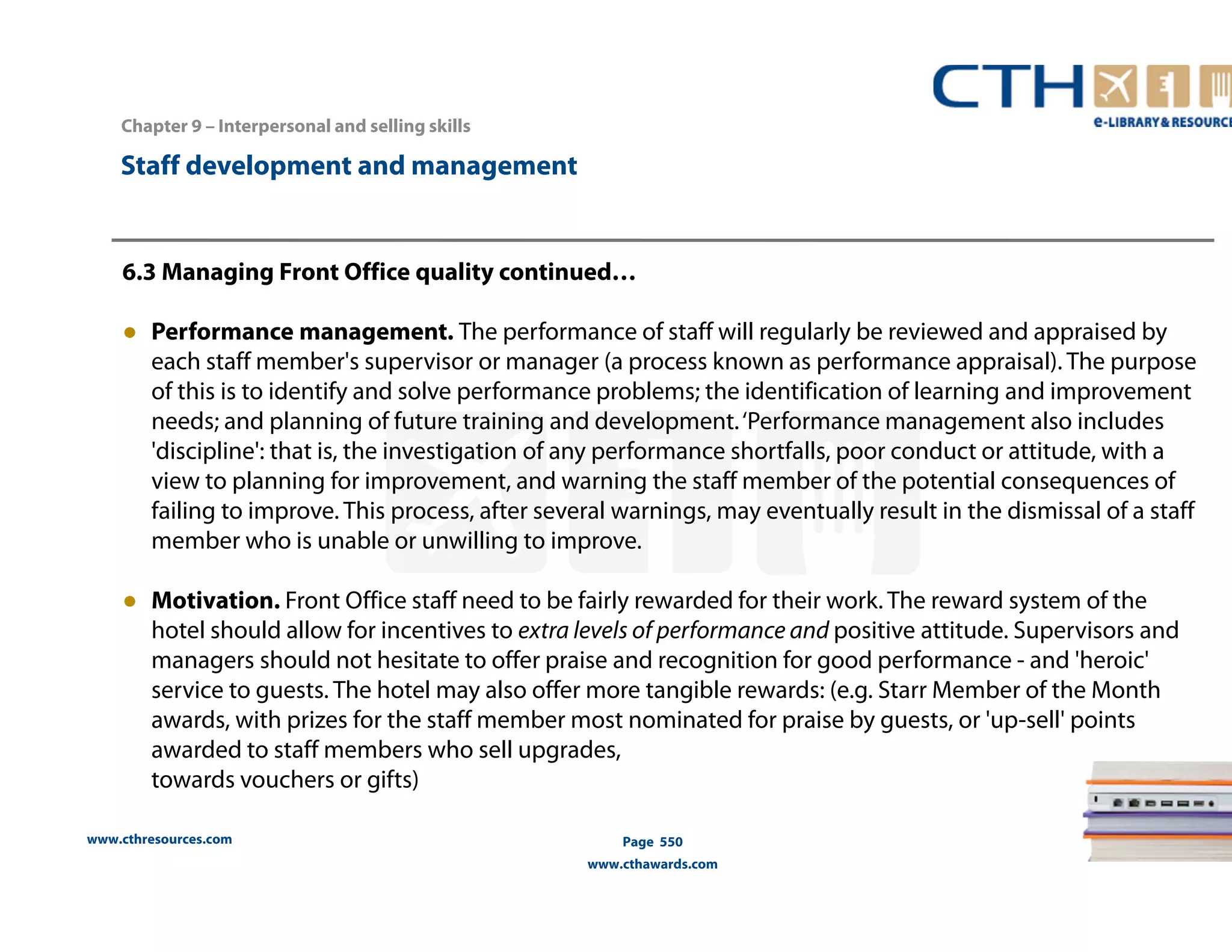 Chapter 9 – Interpersonal and selling skills 
www.cthresources.com 
Page 550 
www.cthawards.com 
Staff development and management 
6.3 Managing Front Office quality continued… 
● Performance management. The performance of staff will regularly be reviewed and appraised by 
each staff member's supervisor or manager (a process known as performance appraisal). The purpose 
of this is to identify and solve performance problems; the identification of learning and improvement 
needs; and planning of future training and development. ‘Performance management also includes 
'discipline': that is, the investigation of any performance shortfalls, poor conduct or attitude, with a 
view to planning for improvement, and warning the staff member of the potential consequences of 
failing to improve. This process, after several warnings, may eventually result in the dismissal of a staff 
member who is unable or unwilling to improve. 
● Motivation. Front Office staff need to be fairly rewarded for their work. The reward system of the 
hotel should allow for incentives to extra levels of performance and positive attitude. Supervisors and 
managers should not hesitate to offer praise and recognition for good performance - and 'heroic' 
service to guests. The hotel may also offer more tangible rewards: (e.g. Starr Member of the Month 
awards, with prizes for the staff member most nominated for praise by guests, or 'up-sell' points 
awarded to staff members who sell upgrades, 
towards vouchers or gifts) 
 