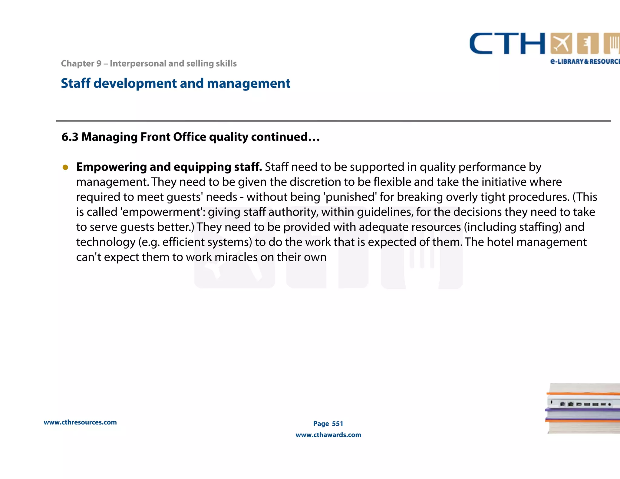Chapter 9 – Interpersonal and selling skills 
www.cthresources.com 
Page 551 
www.cthawards.com 
Staff development and management 
6.3 Managing Front Office quality continued… 
● Empowering and equipping staff. Staff need to be supported in quality performance by 
management. They need to be given the discretion to be flexible and take the initiative where 
required to meet guests' needs - without being 'punished' for breaking overly tight procedures. (This 
is called 'empowerment': giving staff authority, within guidelines, for the decisions they need to take 
to serve guests better.) They need to be provided with adequate resources (including staffing) and 
technology (e.g. efficient systems) to do the work that is expected of them. The hotel management 
can't expect them to work miracles on their own 
 