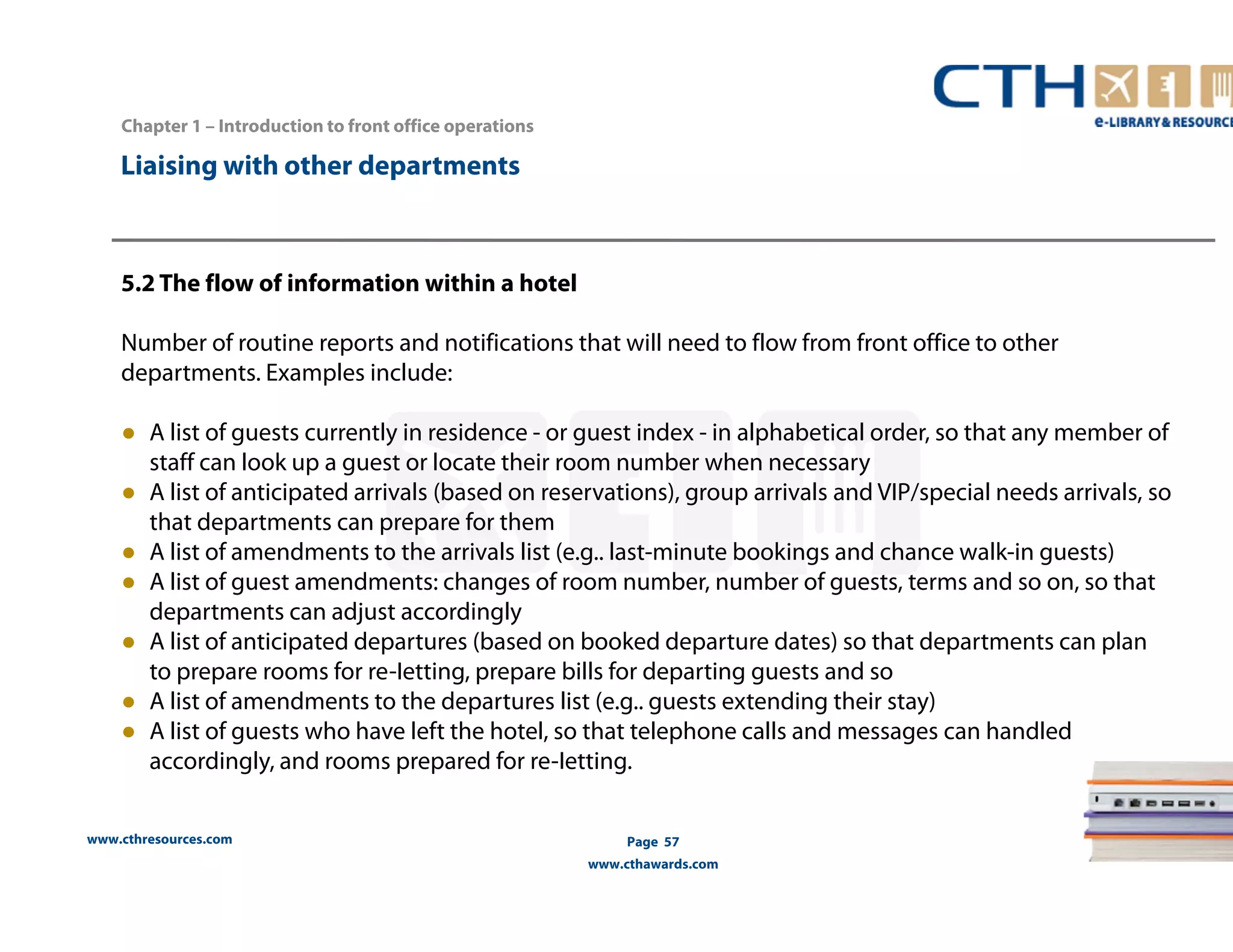 www.cthresources.com 
Page 57 
www.cthawards.com 
Chapter 1 – Introduction to front office operations 
Liaising with other departments 
5.2 The flow of information within a hotel 
Number of routine reports and notifications that will need to flow from front office to other 
departments. Examples include: 
● A list of guests currently in residence - or guest index - in alphabetical order, so that any member of 
staff can look up a guest or locate their room number when necessary 
● A list of anticipated arrivals (based on reservations), group arrivals and VIP/special needs arrivals, so 
that departments can prepare for them 
● A list of amendments to the arrivals list (e.g.. last-minute bookings and chance walk-in guests) 
● A list of guest amendments: changes of room number, number of guests, terms and so on, so that 
departments can adjust accordingly 
● A list of anticipated departures (based on booked departure dates) so that departments can plan 
to prepare rooms for re-Ietting, prepare bills for departing guests and so 
● A list of amendments to the departures list (e.g.. guests extending their stay) 
● A list of guests who have left the hotel, so that telephone calls and messages can handled 
accordingly, and rooms prepared for re-Ietting. 
 