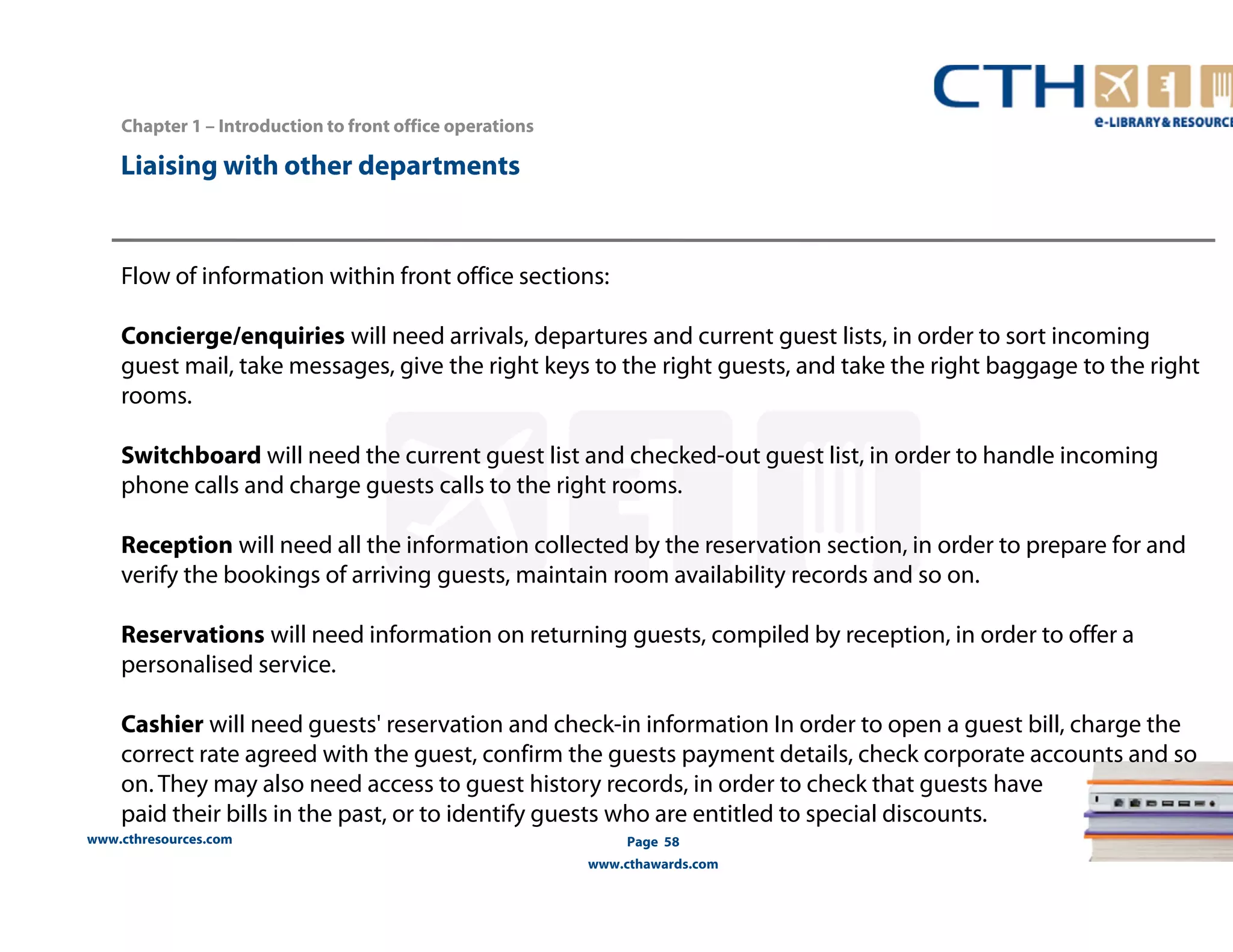 www.cthresources.com 
Page 58 
www.cthawards.com 
Chapter 1 – Introduction to front office operations 
Liaising with other departments 
Flow of information within front office sections: 
Concierge/enquiries will need arrivals, departures and current guest lists, in order to sort incoming 
guest mail, take messages, give the right keys to the right guests, and take the right baggage to the right 
rooms. 
Switchboard will need the current guest list and checked-out guest list, in order to handle incoming 
phone calls and charge guests calls to the right rooms. 
Reception will need all the information collected by the reservation section, in order to prepare for and 
verify the bookings of arriving guests, maintain room availability records and so on. 
Reservations will need information on returning guests, compiled by reception, in order to offer a 
personalised service. 
Cashier will need guests' reservation and check-in information In order to open a guest bill, charge the 
correct rate agreed with the guest, confirm the guests payment details, check corporate accounts and so 
on. They may also need access to guest history records, in order to check that guests have 
paid their bills in the past, or to identify guests who are entitled to special discounts. 
 
