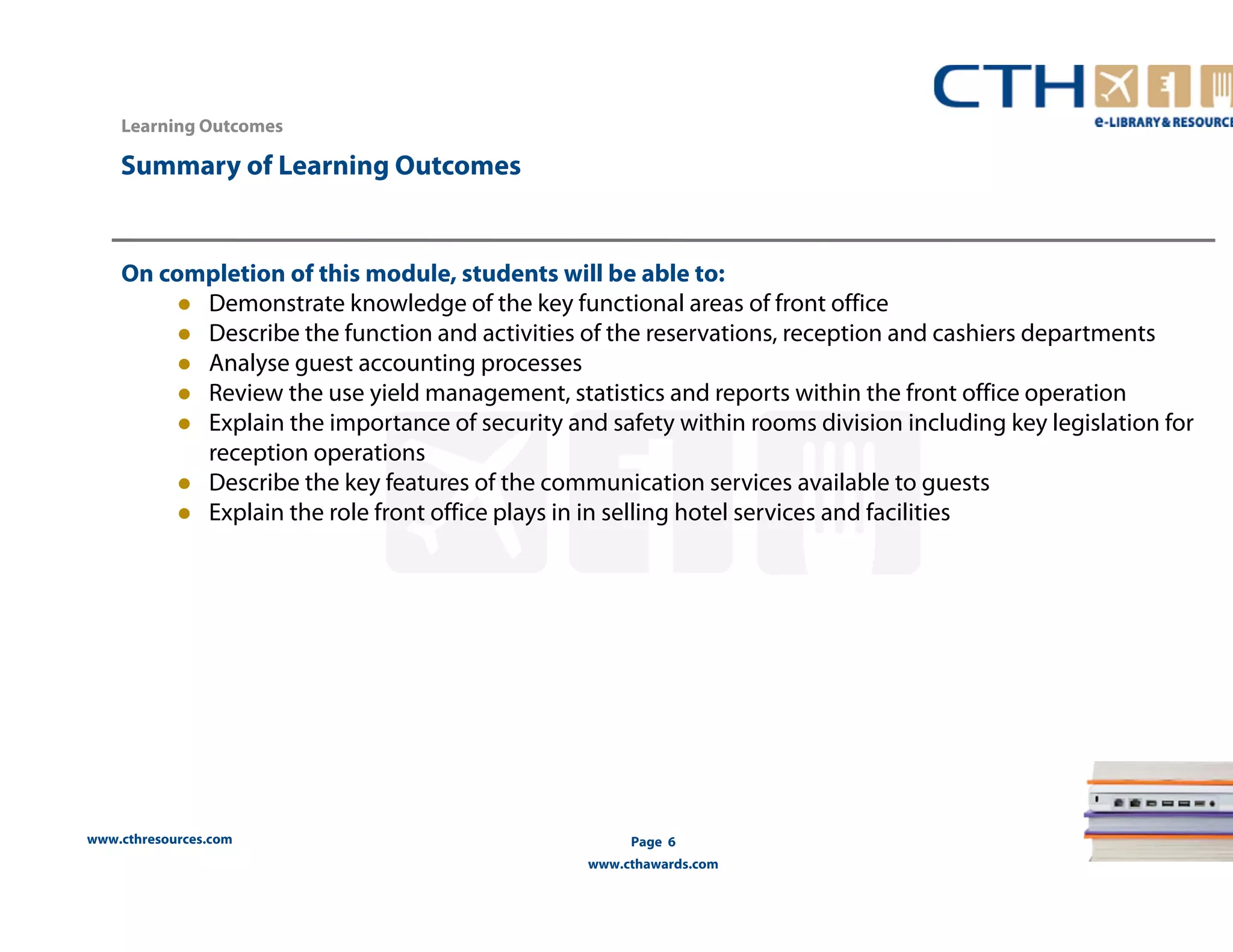 www.cthresources.com 
www.cthawards.com 
Summary of Learning Outcomes 
Page 6 
Learning Outcomes 
On completion of this module, students will be able to: 
z Demonstrate knowledge of the key functional areas of front office 
z Describe the function and activities of the reservations, reception and cashiers departments 
z Analyse guest accounting processes 
z Review the use yield management, statistics and reports within the front office operation 
z Explain the importance of security and safety within rooms division including key legislation for 
reception operations 
z Describe the key features of the communication services available to guests 
z Explain the role front office plays in in selling hotel services and facilities 
 