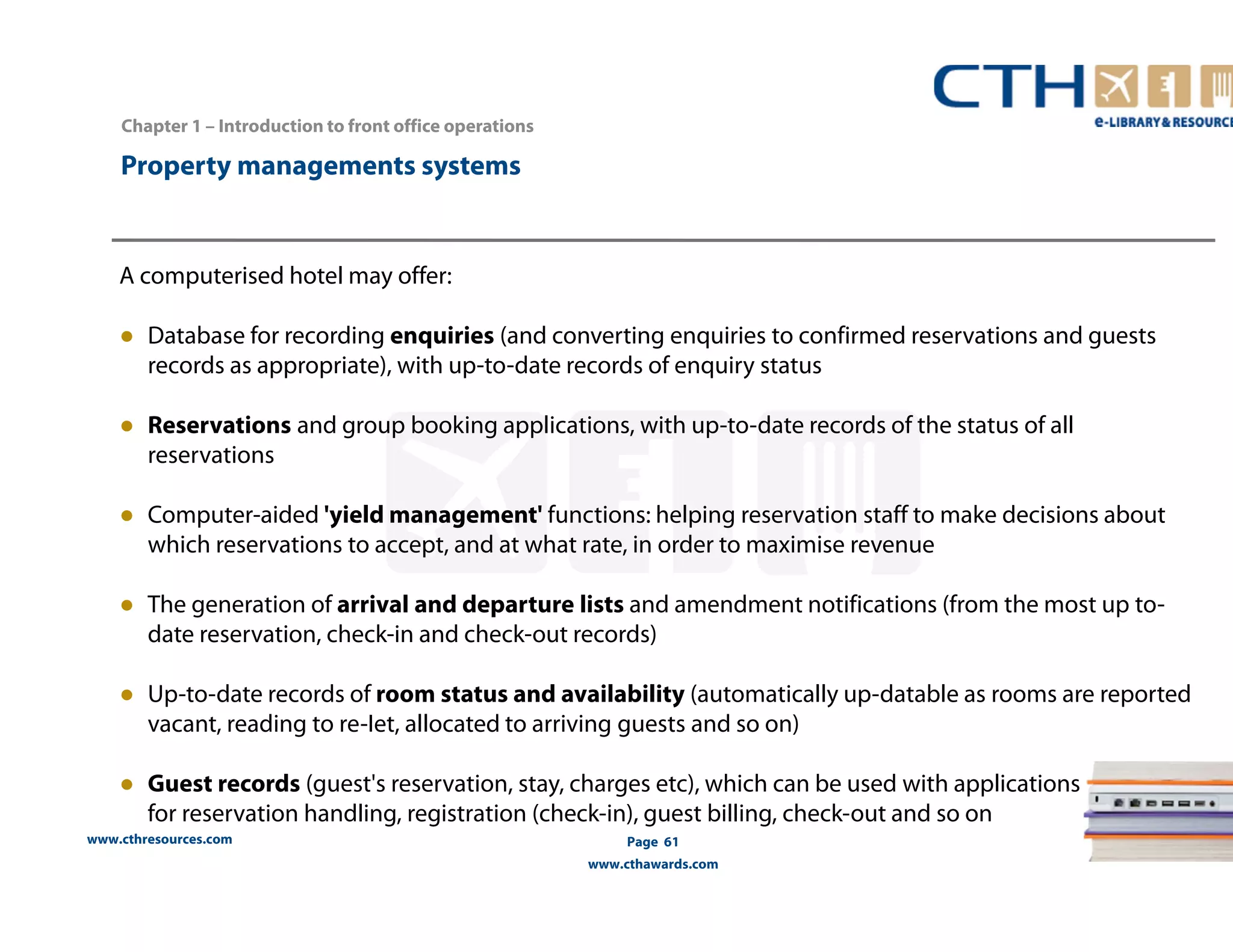 www.cthresources.com 
Page 61 
www.cthawards.com 
Chapter 1 – Introduction to front office operations 
Property managements systems 
A computerised hotel may offer: 
● Database for recording enquiries (and converting enquiries to confirmed reservations and guests 
records as appropriate), with up-to-date records of enquiry status 
● Reservations and group booking applications, with up-to-date records of the status of all 
reservations 
● Computer-aided 'yield management' functions: helping reservation staff to make decisions about 
which reservations to accept, and at what rate, in order to maximise revenue 
● The generation of arrival and departure lists and amendment notifications (from the most up to-date 
reservation, check-in and check-out records) 
● Up-to-date records of room status and availability (automatically up-datable as rooms are reported 
vacant, reading to re-Iet, allocated to arriving guests and so on) 
● Guest records (guest's reservation, stay, charges etc), which can be used with applications 
for reservation handling, registration (check-in), guest billing, check-out and so on 
 