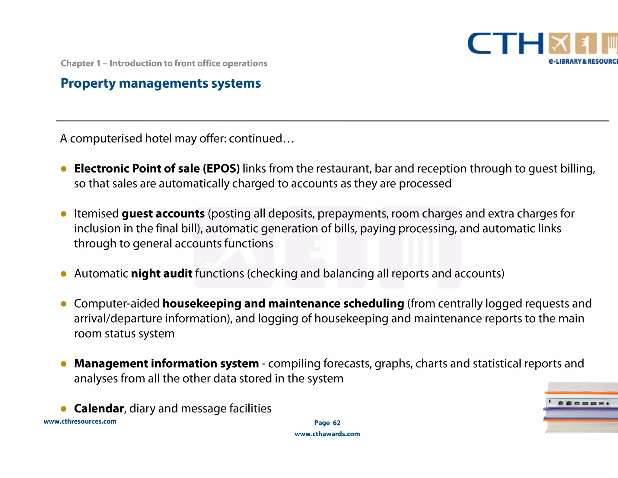 www.cthresources.com 
Page 62 
www.cthawards.com 
Chapter 1 – Introduction to front office operations 
Property managements systems 
A computerised hotel may offer: continued… 
● Electronic Point of sale (EPOS) links from the restaurant, bar and reception through to guest billing, 
so that sales are automatically charged to accounts as they are processed 
● Itemised guest accounts (posting all deposits, prepayments, room charges and extra charges for 
inclusion in the final bill), automatic generation of bills, paying processing, and automatic links 
through to general accounts functions 
● Automatic night audit functions (checking and balancing all reports and accounts) 
● Computer-aided housekeeping and maintenance scheduling (from centrally logged requests and 
arrival/departure information), and logging of housekeeping and maintenance reports to the main 
room status system 
● Management information system - compiling forecasts, graphs, charts and statistical reports and 
analyses from all the other data stored in the system 
● Calendar, diary and message facilities 
 