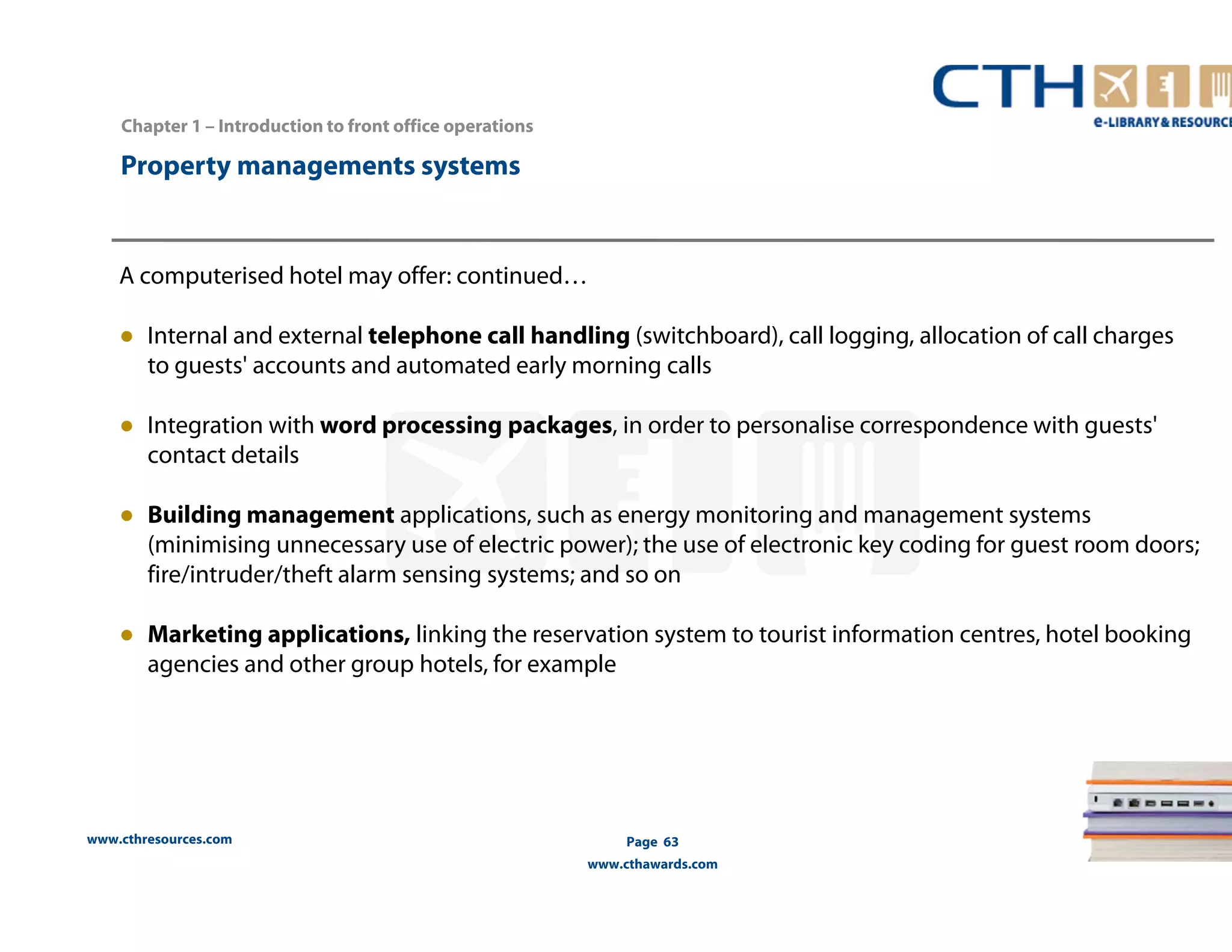 www.cthresources.com 
Page 63 
www.cthawards.com 
Chapter 1 – Introduction to front office operations 
Property managements systems 
A computerised hotel may offer: continued… 
● Internal and external telephone call handling (switchboard), call logging, allocation of call charges 
to guests' accounts and automated early morning calls 
● Integration with word processing packages, in order to personalise correspondence with guests' 
contact details 
● Building management applications, such as energy monitoring and management systems 
(minimising unnecessary use of electric power); the use of electronic key coding for guest room doors; 
fire/intruder/theft alarm sensing systems; and so on 
● Marketing applications, linking the reservation system to tourist information centres, hotel booking 
agencies and other group hotels, for example 
 