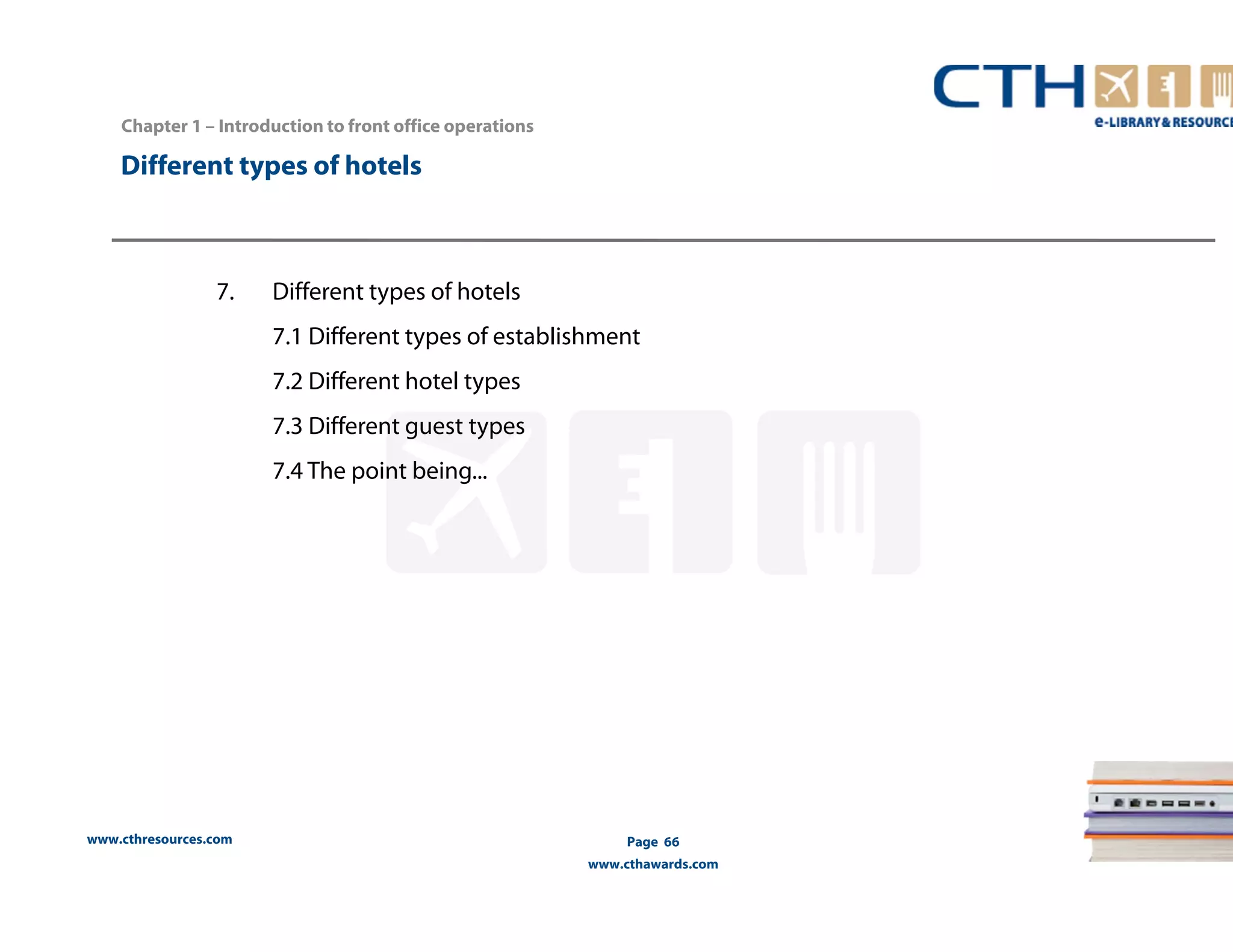 www.cthresources.com 
Page 66 
www.cthawards.com 
Chapter 1 – Introduction to front office operations 
Different types of hotels 
7. Different types of hotels 
7.1 Different types of establishment 
7.2 Different hotel types 
7.3 Different guest types 
7.4 The point being... 
 