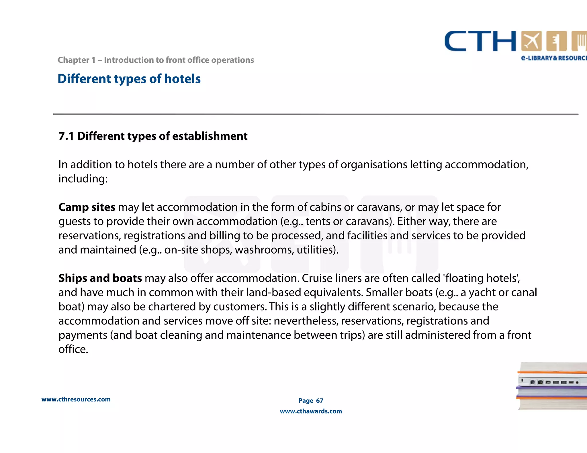 www.cthresources.com 
Page 67 
www.cthawards.com 
Chapter 1 – Introduction to front office operations 
Different types of hotels 
7.1 Different types of establishment 
In addition to hotels there are a number of other types of organisations letting accommodation, 
including: 
Camp sites may let accommodation in the form of cabins or caravans, or may let space for 
guests to provide their own accommodation (e.g.. tents or caravans). Either way, there are 
reservations, registrations and billing to be processed, and facilities and services to be provided 
and maintained (e.g.. on-site shops, washrooms, utilities). 
Ships and boats may also offer accommodation. Cruise liners are often called 'floating hotels', 
and have much in common with their land-based equivalents. Smaller boats (e.g.. a yacht or canal 
boat) may also be chartered by customers. This is a slightly different scenario, because the 
accommodation and services move off site: nevertheless, reservations, registrations and 
payments (and boat cleaning and maintenance between trips) are still administered from a front 
office. 
 