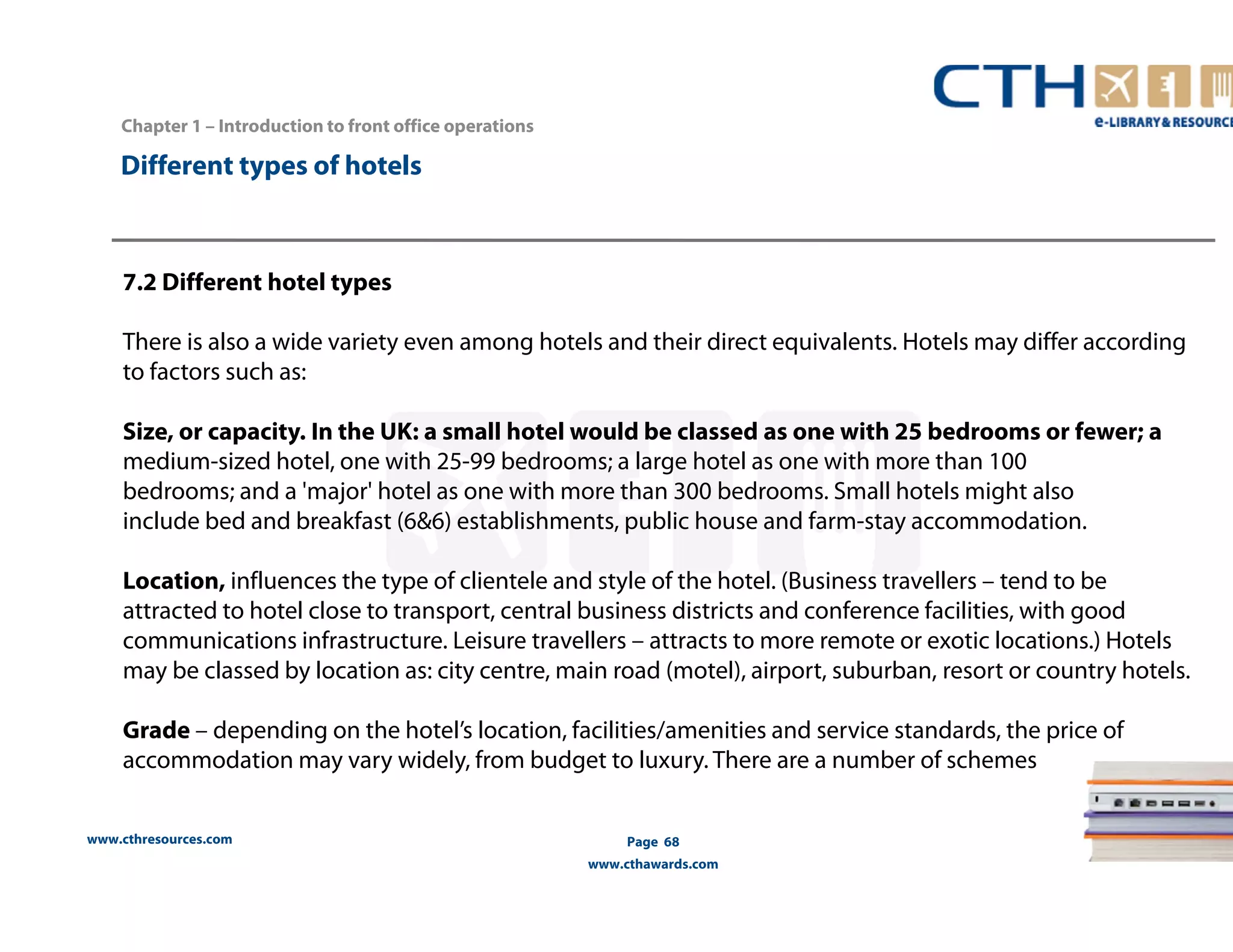 www.cthresources.com 
Page 68 
www.cthawards.com 
Chapter 1 – Introduction to front office operations 
Different types of hotels 
7.2 Different hotel types 
There is also a wide variety even among hotels and their direct equivalents. Hotels may differ according 
to factors such as: 
Size, or capacity. In the UK: a small hotel would be classed as one with 25 bedrooms or fewer; a 
medium-sized hotel, one with 25-99 bedrooms; a large hotel as one with more than 100 
bedrooms; and a 'major' hotel as one with more than 300 bedrooms. Small hotels might also 
include bed and breakfast (6&6) establishments, public house and farm-stay accommodation. 
Location, influences the type of clientele and style of the hotel. (Business travellers – tend to be 
attracted to hotel close to transport, central business districts and conference facilities, with good 
communications infrastructure. Leisure travellers – attracts to more remote or exotic locations.) Hotels 
may be classed by location as: city centre, main road (motel), airport, suburban, resort or country hotels. 
Grade – depending on the hotel’s location, facilities/amenities and service standards, the price of 
accommodation may vary widely, from budget to luxury. There are a number of schemes 
 
