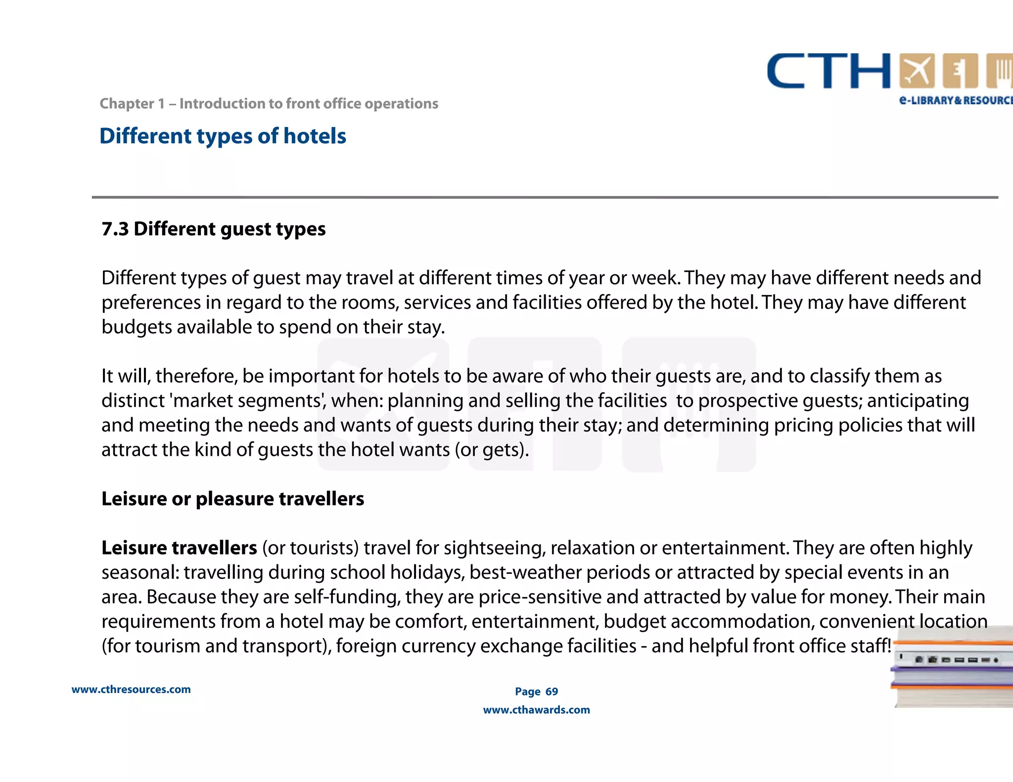www.cthresources.com 
Page 69 
www.cthawards.com 
Chapter 1 – Introduction to front office operations 
Different types of hotels 
7.3 Different guest types 
Different types of guest may travel at different times of year or week. They may have different needs and 
preferences in regard to the rooms, services and facilities offered by the hotel. They may have different 
budgets available to spend on their stay. 
It will, therefore, be important for hotels to be aware of who their guests are, and to classify them as 
distinct 'market segments', when: planning and selling the facilities to prospective guests; anticipating 
and meeting the needs and wants of guests during their stay; and determining pricing policies that will 
attract the kind of guests the hotel wants (or gets). 
Leisure or pleasure travellers 
Leisure travellers (or tourists) travel for sightseeing, relaxation or entertainment. They are often highly 
seasonal: travelling during school holidays, best-weather periods or attracted by special events in an 
area. Because they are self-funding, they are price-sensitive and attracted by value for money. Their main 
requirements from a hotel may be comfort, entertainment, budget accommodation, convenient location 
(for tourism and transport), foreign currency exchange facilities - and helpful front office staff! 
 