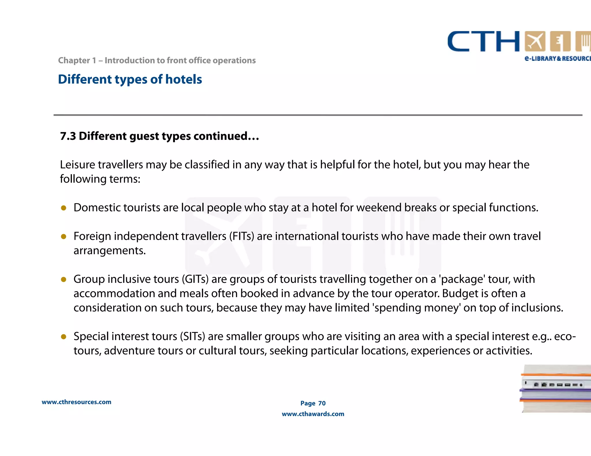 www.cthresources.com 
Page 70 
www.cthawards.com 
Chapter 1 – Introduction to front office operations 
Different types of hotels 
7.3 Different guest types continued… 
Leisure travellers may be classified in any way that is helpful for the hotel, but you may hear the 
following terms: 
● Domestic tourists are local people who stay at a hotel for weekend breaks or special functions. 
● Foreign independent travellers (FITs) are international tourists who have made their own travel 
arrangements. 
● Group inclusive tours (GITs) are groups of tourists travelling together on a 'package' tour, with 
accommodation and meals often booked in advance by the tour operator. Budget is often a 
consideration on such tours, because they may have limited 'spending money' on top of inclusions. 
● Special interest tours (SITs) are smaller groups who are visiting an area with a special interest e.g.. eco-tours, 
adventure tours or cultural tours, seeking particular locations, experiences or activities. 
 