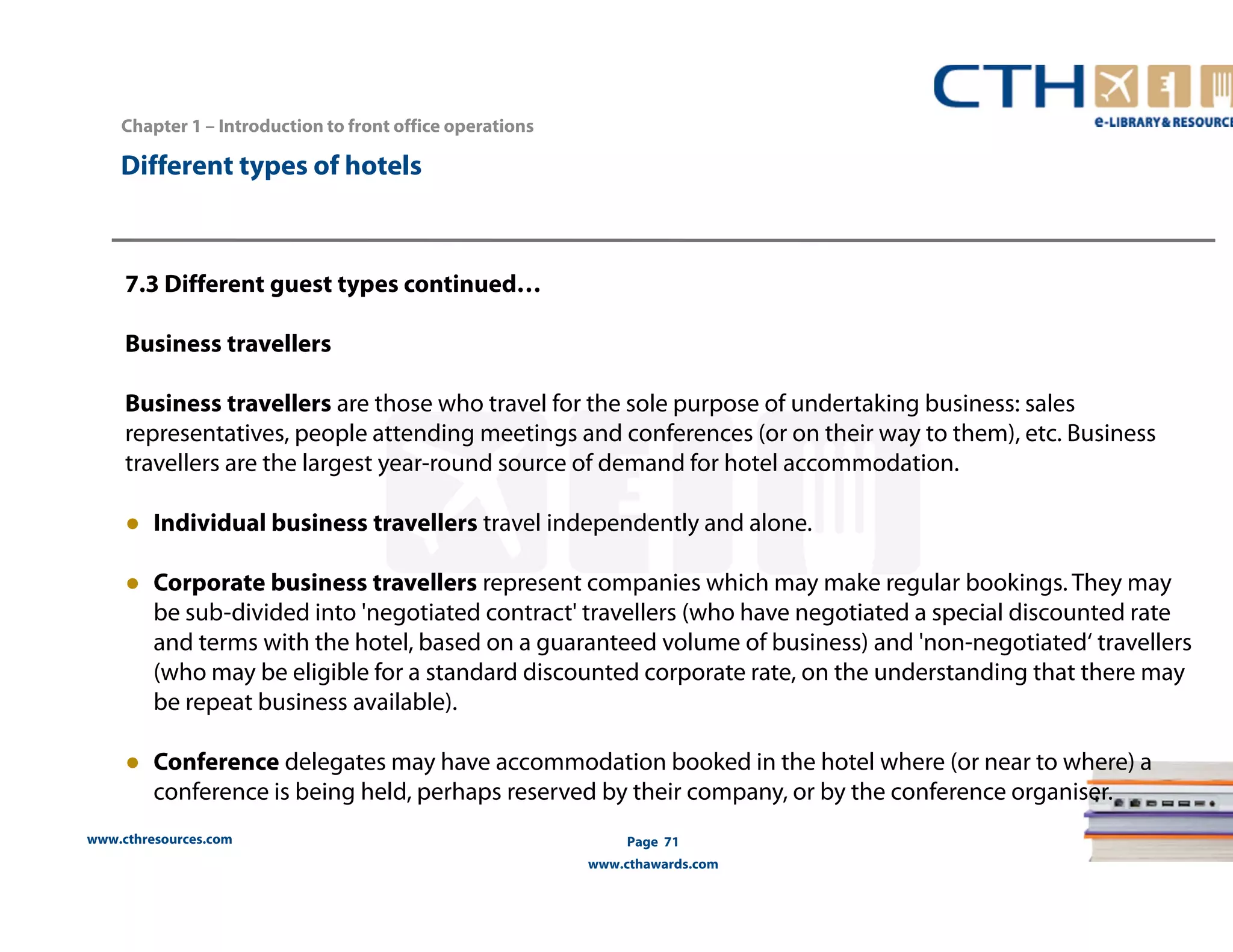 www.cthresources.com 
Page 71 
www.cthawards.com 
Chapter 1 – Introduction to front office operations 
Different types of hotels 
7.3 Different guest types continued… 
Business travellers 
Business travellers are those who travel for the sole purpose of undertaking business: sales 
representatives, people attending meetings and conferences (or on their way to them), etc. Business 
travellers are the largest year-round source of demand for hotel accommodation. 
● Individual business travellers travel independently and alone. 
● Corporate business travellers represent companies which may make regular bookings. They may 
be sub-divided into 'negotiated contract' travellers (who have negotiated a special discounted rate 
and terms with the hotel, based on a guaranteed volume of business) and 'non-negotiated‘ travellers 
(who may be eligible for a standard discounted corporate rate, on the understanding that there may 
be repeat business available). 
● Conference delegates may have accommodation booked in the hotel where (or near to where) a 
conference is being held, perhaps reserved by their company, or by the conference organiser. 
 