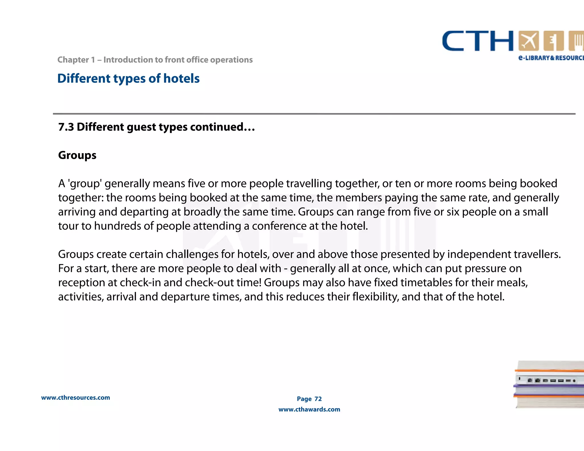 www.cthresources.com 
Page 72 
www.cthawards.com 
Chapter 1 – Introduction to front office operations 
Different types of hotels 
7.3 Different guest types continued… 
Groups 
A 'group' generally means five or more people travelling together, or ten or more rooms being booked 
together: the rooms being booked at the same time, the members paying the same rate, and generally 
arriving and departing at broadly the same time. Groups can range from five or six people on a small 
tour to hundreds of people attending a conference at the hotel. 
Groups create certain challenges for hotels, over and above those presented by independent travellers. 
For a start, there are more people to deal with - generally all at once, which can put pressure on 
reception at check-in and check-out time! Groups may also have fixed timetables for their meals, 
activities, arrival and departure times, and this reduces their flexibility, and that of the hotel. 
 