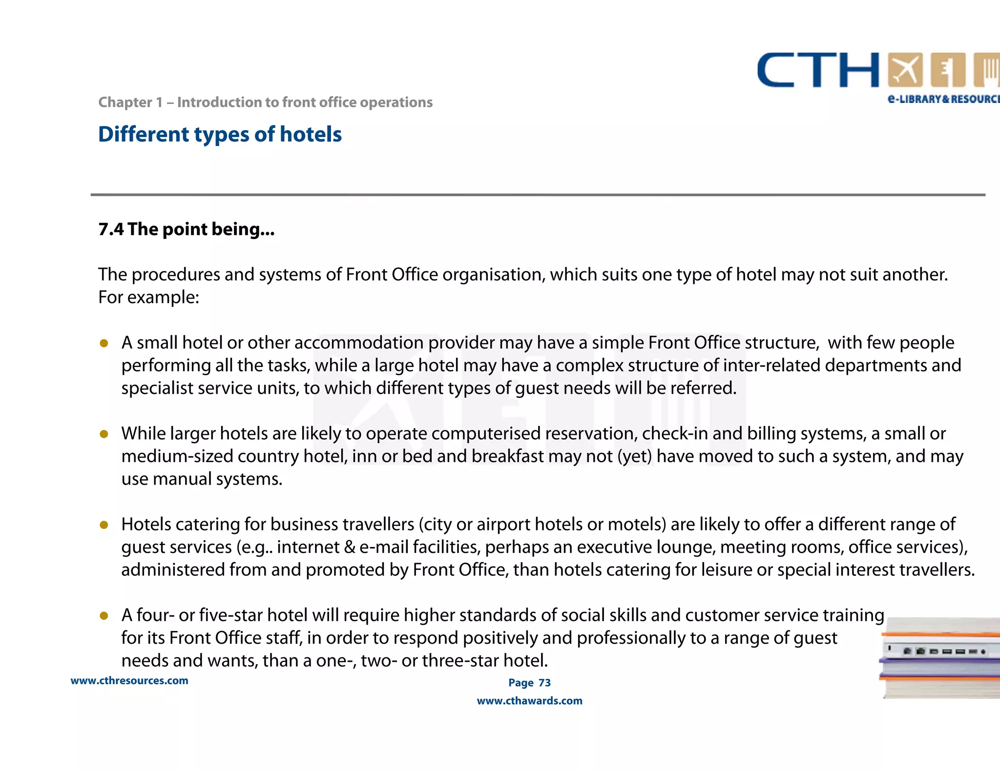 www.cthresources.com 
Page 73 
www.cthawards.com 
Chapter 1 – Introduction to front office operations 
Different types of hotels 
7.4 The point being... 
The procedures and systems of Front Office organisation, which suits one type of hotel may not suit another. 
For example: 
● A small hotel or other accommodation provider may have a simple Front Office structure, with few people 
performing all the tasks, while a large hotel may have a complex structure of inter-related departments and 
specialist service units, to which different types of guest needs will be referred. 
● While larger hotels are likely to operate computerised reservation, check-in and billing systems, a small or 
medium-sized country hotel, inn or bed and breakfast may not (yet) have moved to such a system, and may 
use manual systems. 
● Hotels catering for business travellers (city or airport hotels or motels) are likely to offer a different range of 
guest services (e.g.. internet & e-mail facilities, perhaps an executive lounge, meeting rooms, office services), 
administered from and promoted by Front Office, than hotels catering for leisure or special interest travellers. 
● A four- or five-star hotel will require higher standards of social skills and customer service training 
for its Front Office staff, in order to respond positively and professionally to a range of guest 
needs and wants, than a one-, two- or three-star hotel. 
 