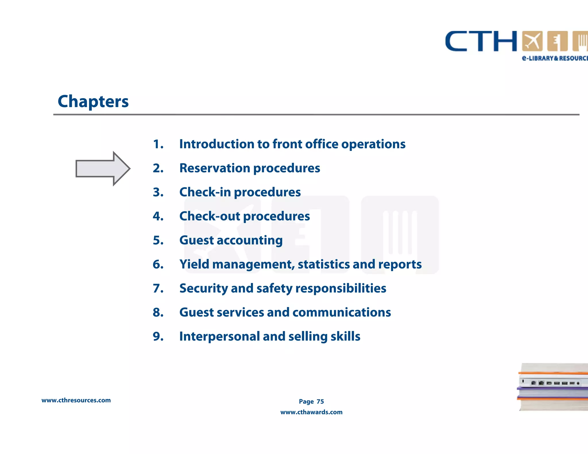www.cthresources.com 
Page 75 
www.cthawards.com 
Chapters 
1. Introduction to front office operations 
2. Reservation procedures 
3. Check-in procedures 
4. Check-out procedures 
5. Guest accounting 
6. Yield management, statistics and reports 
7. Security and safety responsibilities 
8. Guest services and communications 
9. Interpersonal and selling skills 
 