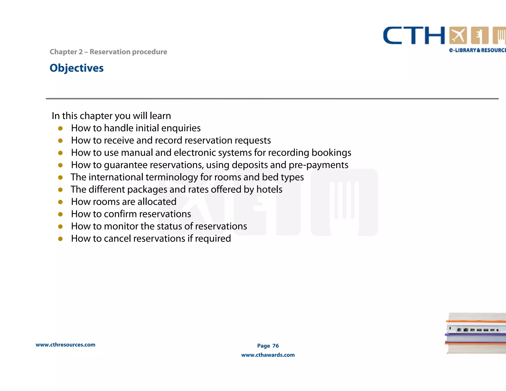 www.cthresources.com 
Page 76 
www.cthawards.com 
Chapter 2 – Reservation procedure 
Objectives 
In this chapter you will learn 
● How to handle initial enquiries 
● How to receive and record reservation requests 
● How to use manual and electronic systems for recording bookings 
● How to guarantee reservations, using deposits and pre-payments 
● The international terminology for rooms and bed types 
● The different packages and rates offered by hotels 
● How rooms are allocated 
● How to confirm reservations 
● How to monitor the status of reservations 
● How to cancel reservations if required 
 