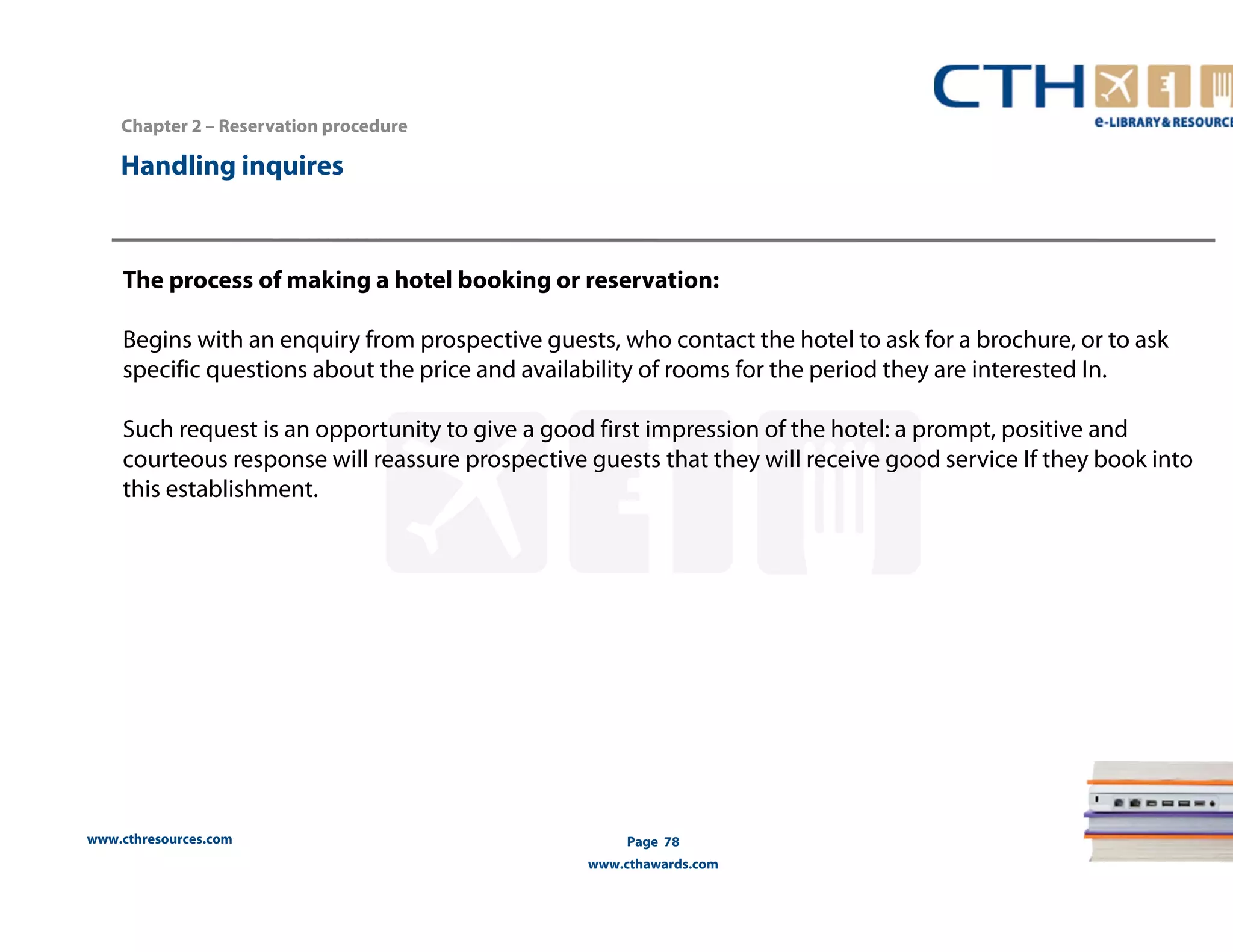 Chapter 2 – Reservation procedure 
www.cthresources.com 
Page 78 
www.cthawards.com 
Handling inquires 
The process of making a hotel booking or reservation: 
Begins with an enquiry from prospective guests, who contact the hotel to ask for a brochure, or to ask 
specific questions about the price and availability of rooms for the period they are interested In. 
Such request is an opportunity to give a good first impression of the hotel: a prompt, positive and 
courteous response will reassure prospective guests that they will receive good service If they book into 
this establishment. 
 
