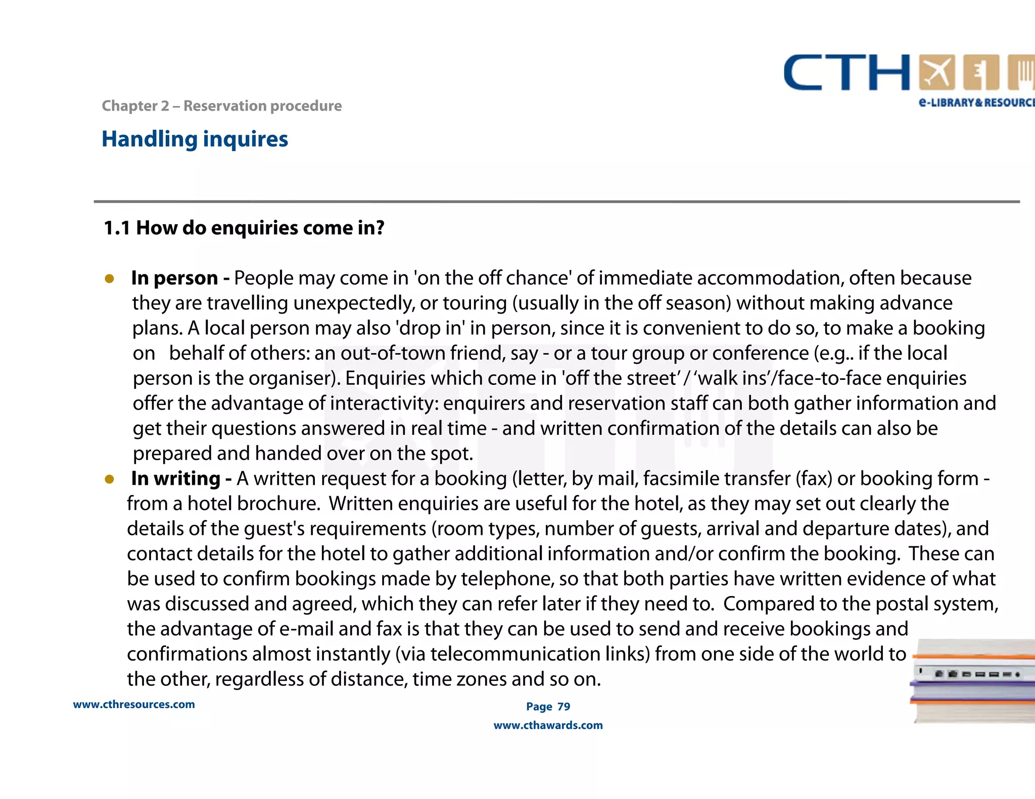 1.1 How do enquiries come in? 
● In person - People may come in 'on the off chance' of immediate accommodation, often because 
they are travelling unexpectedly, or touring (usually in the off season) without making advance 
plans. A local person may also 'drop in' in person, since it is convenient to do so, to make a booking 
on behalf of others: an out-of-town friend, say - or a tour group or conference (e.g.. if the local 
person is the organiser). Enquiries which come in 'off the street’ / ‘walk ins’/face-to-face enquiries 
offer the advantage of interactivity: enquirers and reservation staff can both gather information and 
get their questions answered in real time - and written confirmation of the details can also be 
prepared and handed over on the spot. 
● In writing - A written request for a booking (letter, by mail, facsimile transfer (fax) or booking form - 
from a hotel brochure. Written enquiries are useful for the hotel, as they may set out clearly the 
details of the guest's requirements (room types, number of guests, arrival and departure dates), and 
contact details for the hotel to gather additional information and/or confirm the booking. These can 
be used to confirm bookings made by telephone, so that both parties have written evidence of what 
was discussed and agreed, which they can refer later if they need to. Compared to the postal system, 
the advantage of e-mail and fax is that they can be used to send and receive bookings and 
confirmations almost instantly (via telecommunication links) from one side of the world to 
the other, regardless of distance, time zones and so on. 
www.cthresources.com 
Page 79 
www.cthawards.com 
Chapter 2 – Reservation procedure 
Handling inquires 
 