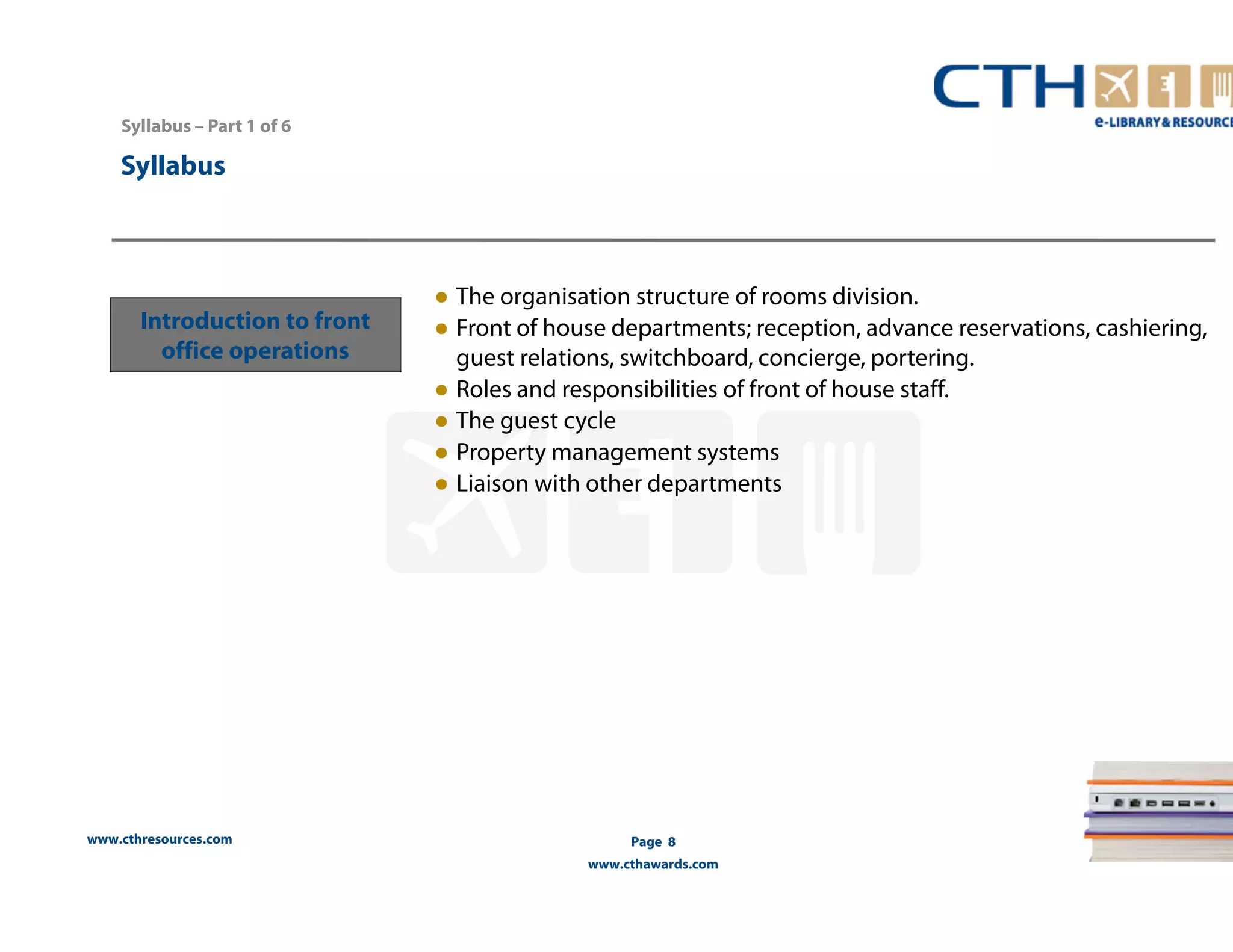 www.cthresources.com 
Page 8 
www.cthawards.com 
Syllabus – Part 1 of 6 
Syllabus 
Introduction to front 
office operations 
● The organisation structure of rooms division. 
● Front of house departments; reception, advance reservations, cashiering, 
guest relations, switchboard, concierge, portering. 
● Roles and responsibilities of front of house staff. 
● The guest cycle 
● Property management systems 
● Liaison with other departments 
 