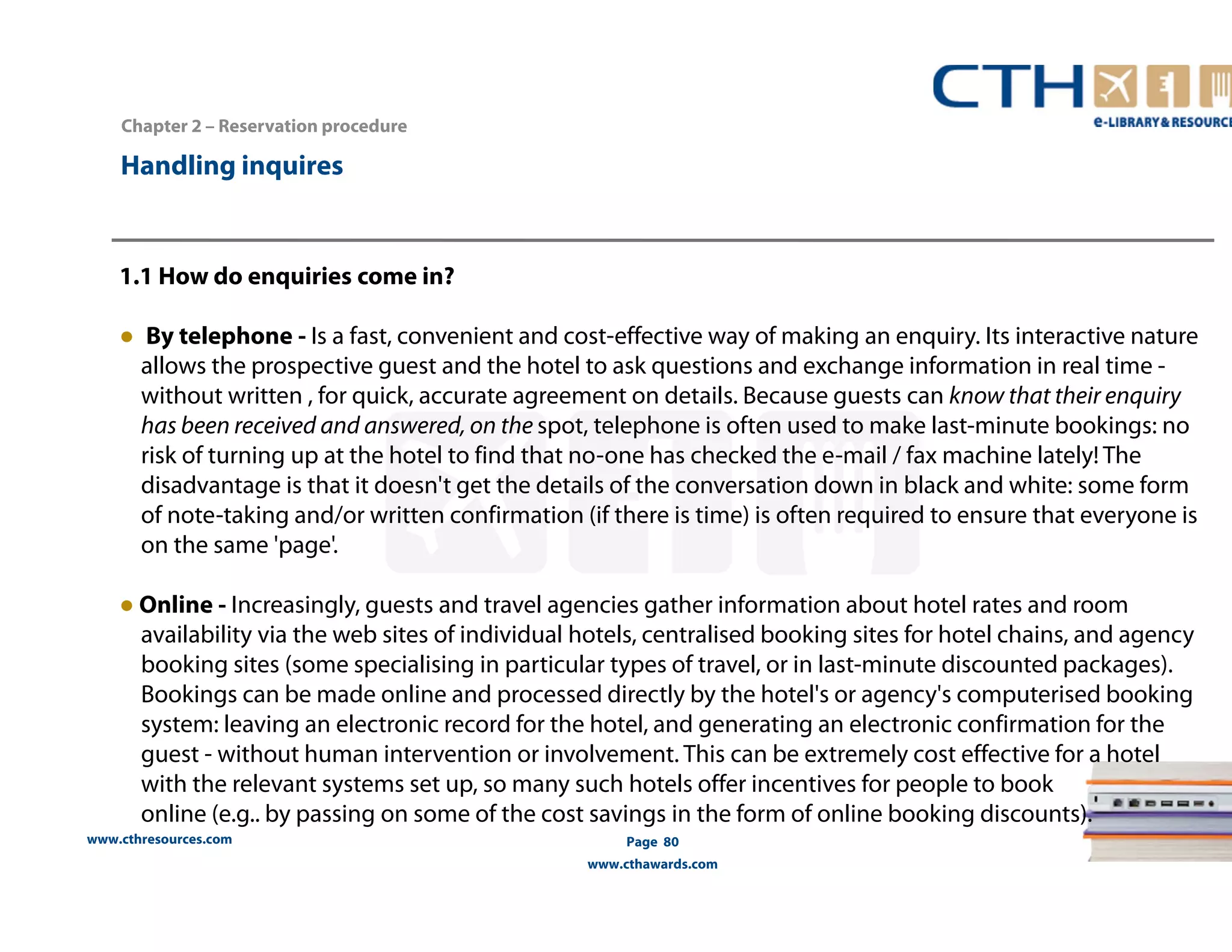 1.1 How do enquiries come in? 
● By telephone - Is a fast, convenient and cost-effective way of making an enquiry. Its interactive nature 
allows the prospective guest and the hotel to ask questions and exchange information in real time - 
without written , for quick, accurate agreement on details. Because guests can know that their enquiry 
has been received and answered, on the spot, telephone is often used to make last-minute bookings: no 
risk of turning up at the hotel to find that no-one has checked the e-mail / fax machine lately! The 
disadvantage is that it doesn't get the details of the conversation down in black and white: some form 
of note-taking and/or written confirmation (if there is time) is often required to ensure that everyone is 
on the same 'page'. 
● Online - Increasingly, guests and travel agencies gather information about hotel rates and room 
availability via the web sites of individual hotels, centralised booking sites for hotel chains, and agency 
booking sites (some specialising in particular types of travel, or in last-minute discounted packages). 
Bookings can be made online and processed directly by the hotel's or agency's computerised booking 
system: leaving an electronic record for the hotel, and generating an electronic confirmation for the 
guest - without human intervention or involvement. This can be extremely cost effective for a hotel 
with the relevant systems set up, so many such hotels offer incentives for people to book 
online (e.g.. by passing on some of the cost savings in the form of online booking discounts). 
www.cthresources.com 
Page 80 
www.cthawards.com 
Chapter 2 – Reservation procedure 
Handling inquires 
 