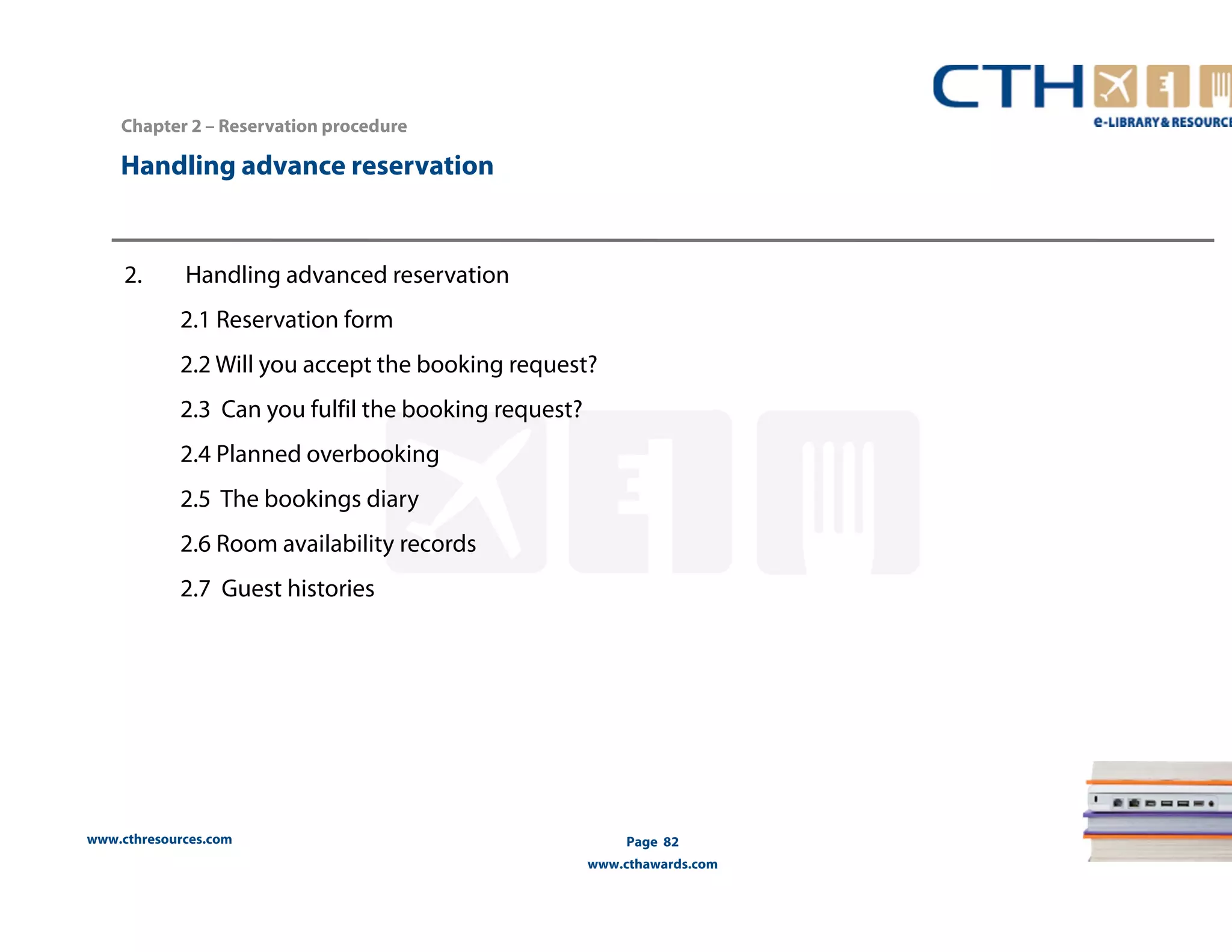 Chapter 2 – Reservation procedure 
Handling advance reservation 
www.cthresources.com 
Page 82 
www.cthawards.com 
2. Handling advanced reservation 
2.1 Reservation form 
2.2 Will you accept the booking request? 
2.3 Can you fulfil the booking request? 
2.4 Planned overbooking 
2.5 The bookings diary 
2.6 Room availability records 
2.7 Guest histories 
 