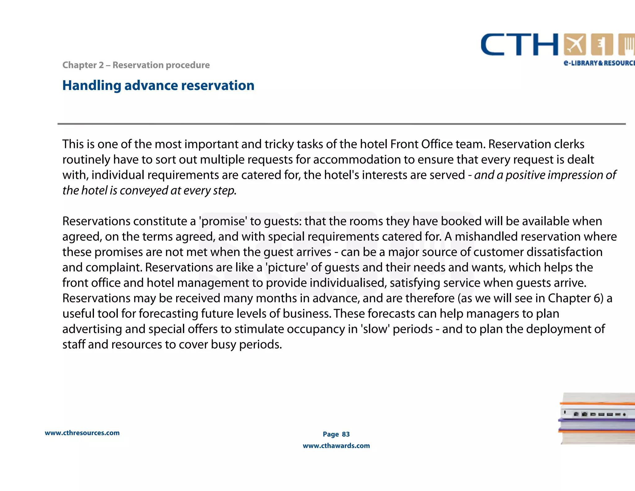 www.cthresources.com 
Page 83 
www.cthawards.com 
Chapter 2 – Reservation procedure 
Handling advance reservation 
This is one of the most important and tricky tasks of the hotel Front Office team. Reservation clerks 
routinely have to sort out multiple requests for accommodation to ensure that every request is dealt 
with, individual requirements are catered for, the hotel's interests are served - and a positive impression of 
the hotel is conveyed at every step. 
Reservations constitute a 'promise' to guests: that the rooms they have booked will be available when 
agreed, on the terms agreed, and with special requirements catered for. A mishandled reservation where 
these promises are not met when the guest arrives - can be a major source of customer dissatisfaction 
and complaint. Reservations are like a 'picture' of guests and their needs and wants, which helps the 
front office and hotel management to provide individualised, satisfying service when guests arrive. 
Reservations may be received many months in advance, and are therefore (as we will see in Chapter 6) a 
useful tool for forecasting future levels of business. These forecasts can help managers to plan 
advertising and special offers to stimulate occupancy in 'slow' periods - and to plan the deployment of 
staff and resources to cover busy periods. 
 