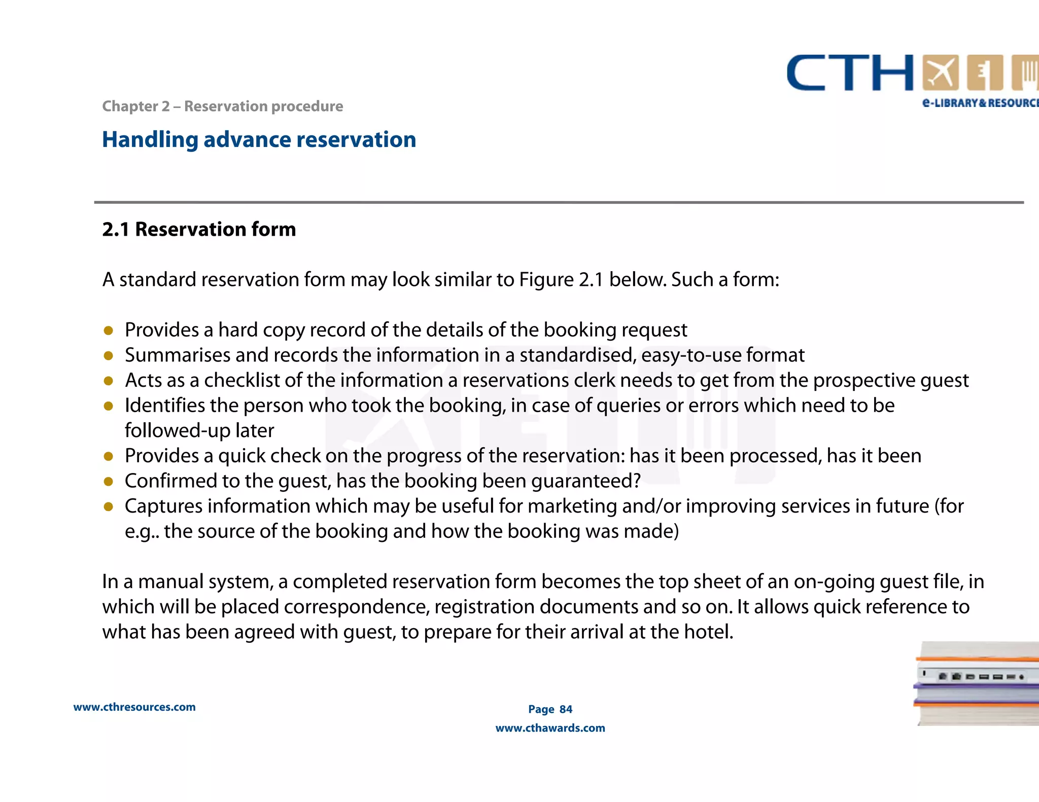 Handling advance reservation 
www.cthresources.com 
Page 84 
www.cthawards.com 
Chapter 2 – Reservation procedure 
2.1 Reservation form 
A standard reservation form may look similar to Figure 2.1 below. Such a form: 
● Provides a hard copy record of the details of the booking request 
● Summarises and records the information in a standardised, easy-to-use format 
● Acts as a checklist of the information a reservations clerk needs to get from the prospective guest 
● Identifies the person who took the booking, in case of queries or errors which need to be 
followed-up later 
● Provides a quick check on the progress of the reservation: has it been processed, has it been 
● Confirmed to the guest, has the booking been guaranteed? 
● Captures information which may be useful for marketing and/or improving services in future (for 
e.g.. the source of the booking and how the booking was made) 
In a manual system, a completed reservation form becomes the top sheet of an on-going guest file, in 
which will be placed correspondence, registration documents and so on. It allows quick reference to 
what has been agreed with guest, to prepare for their arrival at the hotel. 
 