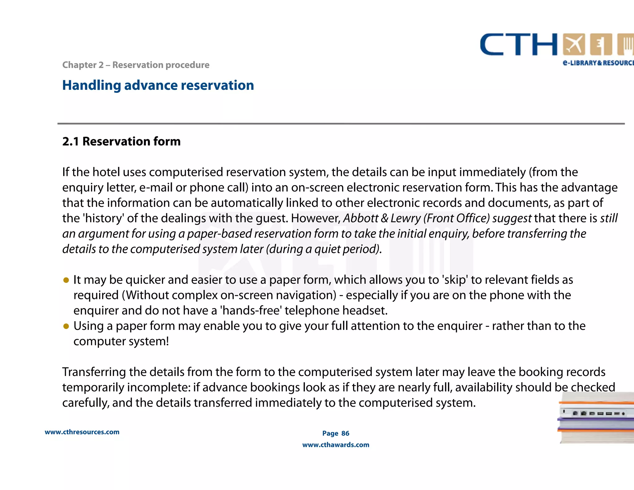 Handling advance reservation 
www.cthresources.com 
Page 86 
www.cthawards.com 
Chapter 2 – Reservation procedure 
2.1 Reservation form 
If the hotel uses computerised reservation system, the details can be input immediately (from the 
enquiry letter, e-mail or phone call) into an on-screen electronic reservation form. This has the advantage 
that the information can be automatically linked to other electronic records and documents, as part of 
the 'history' of the dealings with the guest. However, Abbott & Lewry (Front Office) suggest that there is still 
an argument for using a paper-based reservation form to take the initial enquiry, before transferring the 
details to the computerised system later (during a quiet period). 
● It may be quicker and easier to use a paper form, which allows you to 'skip' to relevant fields as 
required (Without complex on-screen navigation) - especially if you are on the phone with the 
enquirer and do not have a 'hands-free' telephone headset. 
● Using a paper form may enable you to give your full attention to the enquirer - rather than to the 
computer system! 
Transferring the details from the form to the computerised system later may leave the booking records 
temporarily incomplete: if advance bookings look as if they are nearly full, availability should be checked 
carefully, and the details transferred immediately to the computerised system. 
 