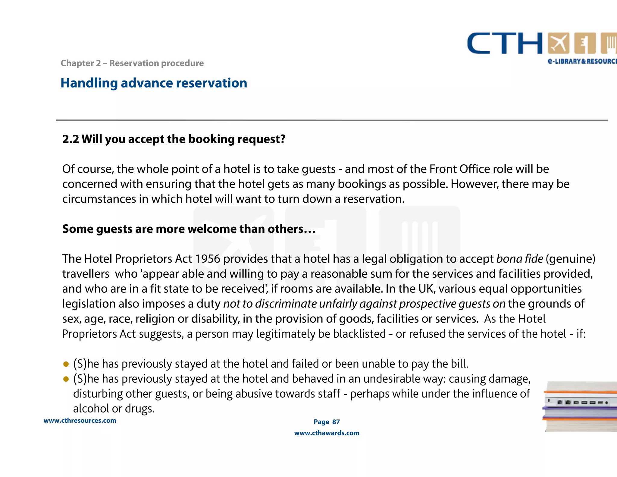 2.2 Will you accept the booking request? 
Of course, the whole point of a hotel is to take guests - and most of the Front Office role will be 
concerned with ensuring that the hotel gets as many bookings as possible. However, there may be 
circumstances in which hotel will want to turn down a reservation. 
Some guests are more welcome than others… 
The Hotel Proprietors Act 1956 provides that a hotel has a legal obligation to accept bona fide (genuine) 
travellers who 'appear able and willing to pay a reasonable sum for the services and facilities provided, 
and who are in a fit state to be received', if rooms are available. In the UK, various equal opportunities 
legislation also imposes a duty not to discriminate unfairly against prospective guests on the grounds of 
sex, age, race, religion or disability, in the provision of goods, facilities or services. As the Hotel 
Proprietors Act suggests, a person may legitimately be blacklisted - or refused the services of the hotel - if: 
● (S)he has previously stayed at the hotel and failed or been unable to pay the bill. 
● (S)he has previously stayed at the hotel and behaved in an undesirable way: causing damage, 
disturbing other guests, or being abusive towards staff - perhaps while under the influence of 
alcohol or drugs. 
www.cthresources.com 
Page 87 
www.cthawards.com 
Chapter 2 – Reservation procedure 
Handling advance reservation 
 