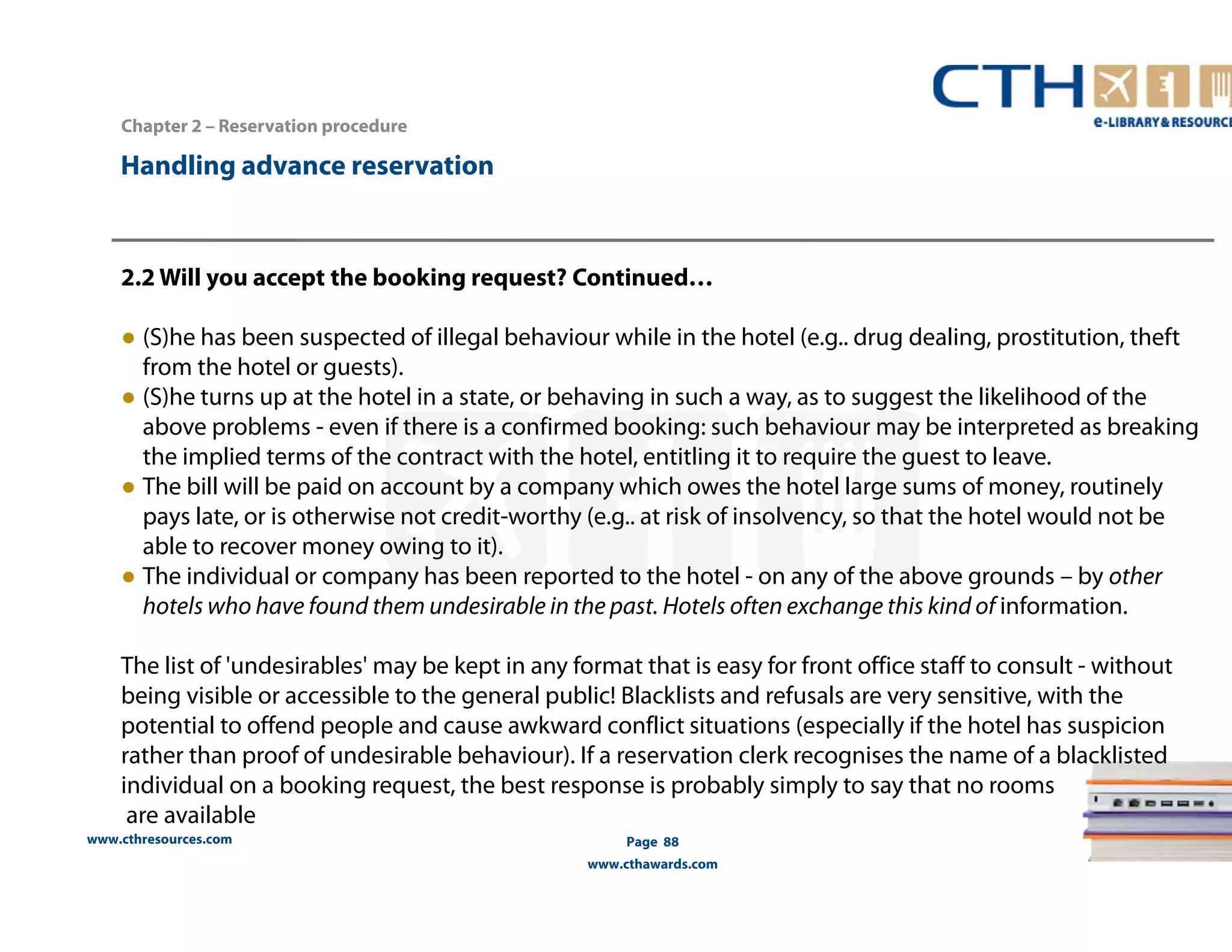 2.2 Will you accept the booking request? Continued… 
● (S)he has been suspected of illegal behaviour while in the hotel (e.g.. drug dealing, prostitution, theft 
from the hotel or guests). 
● (S)he turns up at the hotel in a state, or behaving in such a way, as to suggest the likelihood of the 
above problems - even if there is a confirmed booking: such behaviour may be interpreted as breaking 
the implied terms of the contract with the hotel, entitling it to require the guest to leave. 
● The bill will be paid on account by a company which owes the hotel large sums of money, routinely 
pays late, or is otherwise not credit-worthy (e.g.. at risk of insolvency, so that the hotel would not be 
able to recover money owing to it). 
● The individual or company has been reported to the hotel - on any of the above grounds – by other 
hotels who have found them undesirable in the past. Hotels often exchange this kind of information. 
The list of 'undesirables' may be kept in any format that is easy for front office staff to consult - without 
being visible or accessible to the general public! Blacklists and refusals are very sensitive, with the 
potential to offend people and cause awkward conflict situations (especially if the hotel has suspicion 
rather than proof of undesirable behaviour). If a reservation clerk recognises the name of a blacklisted 
individual on a booking request, the best response is probably simply to say that no rooms 
are available 
www.cthresources.com 
Page 88 
www.cthawards.com 
Chapter 2 – Reservation procedure 
Handling advance reservation 
 