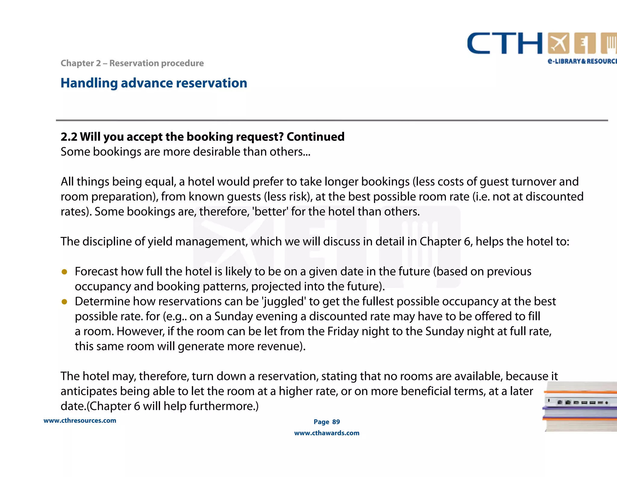 2.2 Will you accept the booking request? Continued 
Some bookings are more desirable than others... 
All things being equal, a hotel would prefer to take longer bookings (less costs of guest turnover and 
room preparation), from known guests (less risk), at the best possible room rate (i.e. not at discounted 
rates). Some bookings are, therefore, 'better' for the hotel than others. 
The discipline of yield management, which we will discuss in detail in Chapter 6, helps the hotel to: 
● Forecast how full the hotel is likely to be on a given date in the future (based on previous 
occupancy and booking patterns, projected into the future). 
● Determine how reservations can be 'juggled' to get the fullest possible occupancy at the best 
possible rate. for (e.g.. on a Sunday evening a discounted rate may have to be offered to fill 
a room. However, if the room can be let from the Friday night to the Sunday night at full rate, 
this same room will generate more revenue). 
The hotel may, therefore, turn down a reservation, stating that no rooms are available, because it 
anticipates being able to let the room at a higher rate, or on more beneficial terms, at a later 
date.(Chapter 6 will help furthermore.) 
www.cthresources.com 
Page 89 
www.cthawards.com 
Chapter 2 – Reservation procedure 
Handling advance reservation 
 