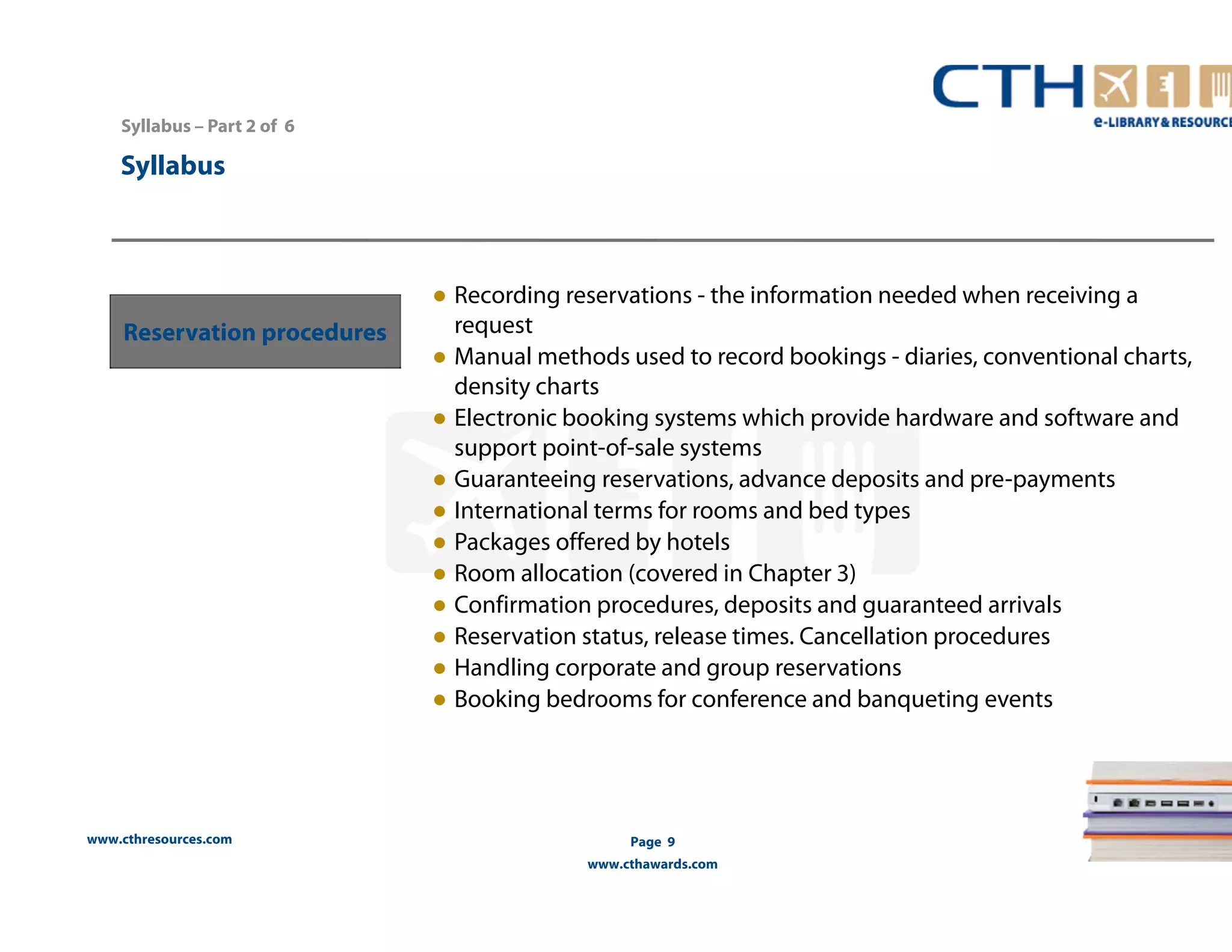 www.cthresources.com 
Page 9 
www.cthawards.com 
Syllabus – Part 2 of 6 
Syllabus 
Reservation procedures 
● Recording reservations - the information needed when receiving a 
request 
● Manual methods used to record bookings - diaries, conventional charts, 
density charts 
● Electronic booking systems which provide hardware and software and 
support point-of-sale systems 
● Guaranteeing reservations, advance deposits and pre-payments 
● International terms for rooms and bed types 
● Packages offered by hotels 
● Room allocation (covered in Chapter 3) 
● Confirmation procedures, deposits and guaranteed arrivals 
● Reservation status, release times. Cancellation procedures 
● Handling corporate and group reservations 
● Booking bedrooms for conference and banqueting events 
 