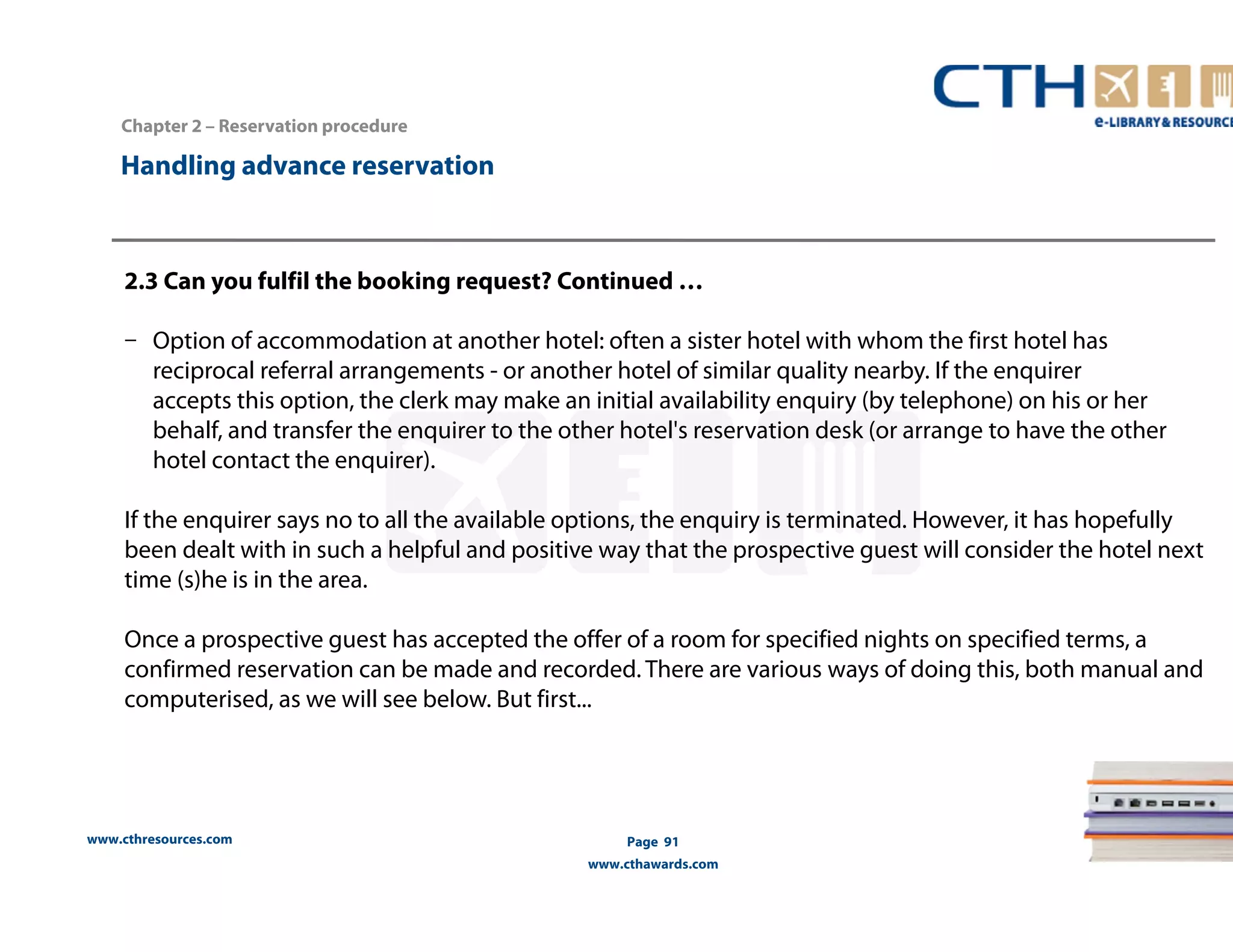 Handling advance reservation 
www.cthresources.com 
Page 91 
www.cthawards.com 
Chapter 2 – Reservation procedure 
2.3 Can you fulfil the booking request? Continued … 
– Option of accommodation at another hotel: often a sister hotel with whom the first hotel has 
reciprocal referral arrangements - or another hotel of similar quality nearby. If the enquirer 
accepts this option, the clerk may make an initial availability enquiry (by telephone) on his or her 
behalf, and transfer the enquirer to the other hotel's reservation desk (or arrange to have the other 
hotel contact the enquirer). 
If the enquirer says no to all the available options, the enquiry is terminated. However, it has hopefully 
been dealt with in such a helpful and positive way that the prospective guest will consider the hotel next 
time (s)he is in the area. 
Once a prospective guest has accepted the offer of a room for specified nights on specified terms, a 
confirmed reservation can be made and recorded. There are various ways of doing this, both manual and 
computerised, as we will see below. But first... 
 