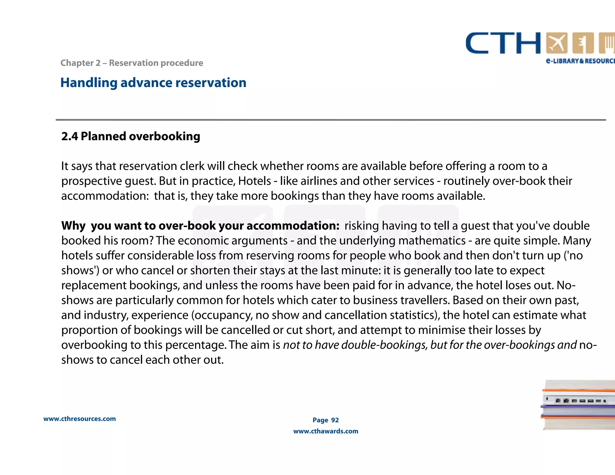 Handling advance reservation 
www.cthresources.com 
Page 92 
www.cthawards.com 
Chapter 2 – Reservation procedure 
2.4 Planned overbooking 
It says that reservation clerk will check whether rooms are available before offering a room to a 
prospective guest. But in practice, Hotels - like airlines and other services - routinely over-book their 
accommodation: that is, they take more bookings than they have rooms available. 
Why you want to over-book your accommodation: risking having to tell a guest that you've double 
booked his room? The economic arguments - and the underlying mathematics - are quite simple. Many 
hotels suffer considerable loss from reserving rooms for people who book and then don't turn up ('no 
shows') or who cancel or shorten their stays at the last minute: it is generally too late to expect 
replacement bookings, and unless the rooms have been paid for in advance, the hotel loses out. No-shows 
are particularly common for hotels which cater to business travellers. Based on their own past, 
and industry, experience (occupancy, no show and cancellation statistics), the hotel can estimate what 
proportion of bookings will be cancelled or cut short, and attempt to minimise their losses by 
overbooking to this percentage. The aim is not to have double-bookings, but for the over-bookings and no-shows 
to cancel each other out. 
 